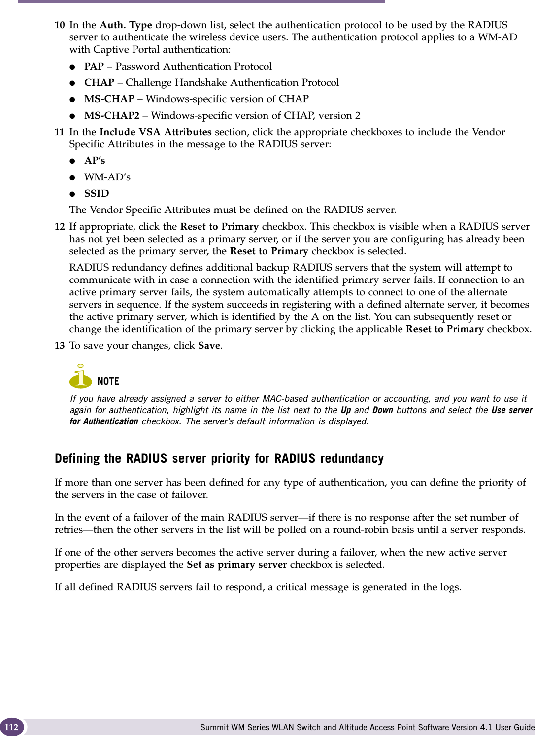 WM Access Domain Services configuration Summit WM Series WLAN Switch and Altitude Access Point Software Version 4.1 User Guide11210 In the Auth. Type drop-down list, select the authentication protocol to be used by the RADIUS server to authenticate the wireless device users. The authentication protocol applies to a WM-AD with Captive Portal authentication:●PAP – Password Authentication Protocol●CHAP – Challenge Handshake Authentication Protocol●MS-CHAP – Windows-specific version of CHAP●MS-CHAP2 – Windows-specific version of CHAP, version 2 11 In the Include VSA Attributes section, click the appropriate checkboxes to include the Vendor Specific Attributes in the message to the RADIUS server:●AP’s ●WM-AD’s●SSID The Vendor Specific Attributes must be defined on the RADIUS server.12 If appropriate, click the Reset to Primary checkbox. This checkbox is visible when a RADIUS server has not yet been selected as a primary server, or if the server you are configuring has already been selected as the primary server, the Reset to Primary checkbox is selected.RADIUS redundancy defines additional backup RADIUS servers that the system will attempt to communicate with in case a connection with the identified primary server fails. If connection to an active primary server fails, the system automatically attempts to connect to one of the alternate servers in sequence. If the system succeeds in registering with a defined alternate server, it becomes the active primary server, which is identified by the A on the list. You can subsequently reset or change the identification of the primary server by clicking the applicable Reset to Primary checkbox. 13 To save your changes, click Save.NOTEIf you have already assigned a server to either MAC-based authentication or accounting, and you want to use it again for authentication, highlight its name in the list next to the Up and Down buttons and select the Use server for Authentication checkbox. The server’s default information is displayed.Defining the RADIUS server priority for RADIUS redundancyIf more than one server has been defined for any type of authentication, you can define the priority of the servers in the case of failover. In the event of a failover of the main RADIUS server—if there is no response after the set number of retries—then the other servers in the list will be polled on a round-robin basis until a server responds.If one of the other servers becomes the active server during a failover, when the new active server properties are displayed the Set as primary server checkbox is selected. If all defined RADIUS servers fail to respond, a critical message is generated in the logs.