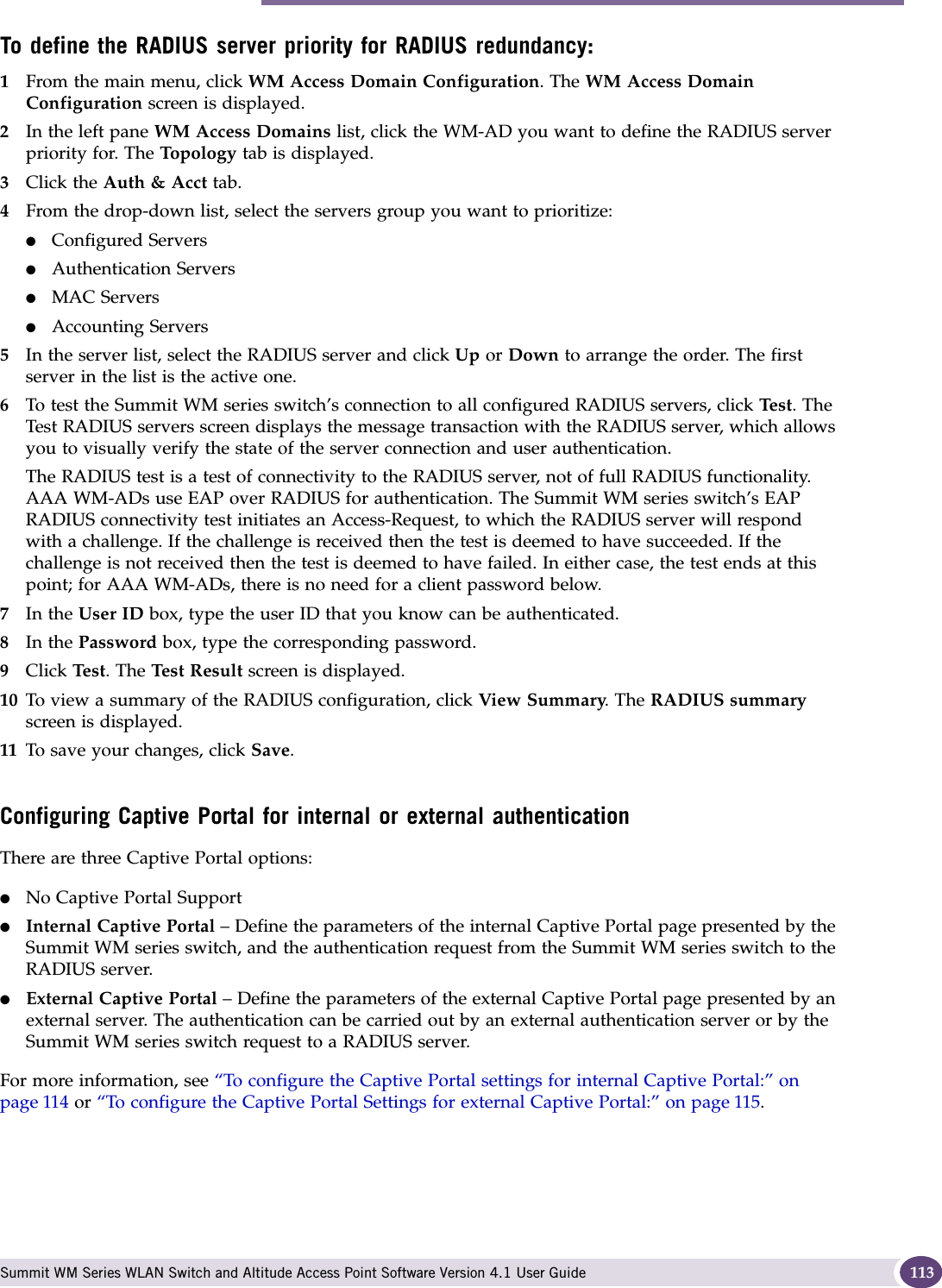 Authentication for a WM-AD Summit WM Series WLAN Switch and Altitude Access Point Software Version 4.1 User Guide 113To define the RADIUS server priority for RADIUS redundancy:1From the main menu, click WM Access Domain Configuration. The WM Access Domain Configuration screen is displayed.2In the left pane WM Access Domains list, click the WM-AD you want to define the RADIUS server priority for. The Top olo gy tab is displayed.3Click the Auth &amp; Acct tab.4From the drop-down list, select the servers group you want to prioritize: ●Configured Servers●Authentication Servers●MAC Servers●Accounting Servers5In the server list, select the RADIUS server and click Up or Down to arrange the order. The first server in the list is the active one. 6To test the Summit WM series switch’s connection to all configured RADIUS servers, click Te st . The Test RADIUS servers screen displays the message transaction with the RADIUS server, which allows you to visually verify the state of the server connection and user authentication.The RADIUS test is a test of connectivity to the RADIUS server, not of full RADIUS functionality. AAA WM-ADs use EAP over RADIUS for authentication. The Summit WM series switch’s EAP RADIUS connectivity test initiates an Access-Request, to which the RADIUS server will respond with a challenge. If the challenge is received then the test is deemed to have succeeded. If the challenge is not received then the test is deemed to have failed. In either case, the test ends at this point; for AAA WM-ADs, there is no need for a client password below. 7In the User ID box, type the user ID that you know can be authenticated.8In the Password box, type the corresponding password.9Click Tes t. The Test Result screen is displayed.10 To view a summary of the RADIUS configuration, click View Summary. The RADIUS summary screen is displayed.11 To save your changes, click Save.Configuring Captive Portal for internal or external authenticationThere are three Captive Portal options:●No Captive Portal Support●Internal Captive Portal – Define the parameters of the internal Captive Portal page presented by the Summit WM series switch, and the authentication request from the Summit WM series switch to the RADIUS server.●External Captive Portal – Define the parameters of the external Captive Portal page presented by an external server. The authentication can be carried out by an external authentication server or by the Summit WM series switch request to a RADIUS server.For more information, see “To configure the Captive Portal settings for internal Captive Portal:” on page 114 or “To configure the Captive Portal Settings for external Captive Portal:” on page 115. 