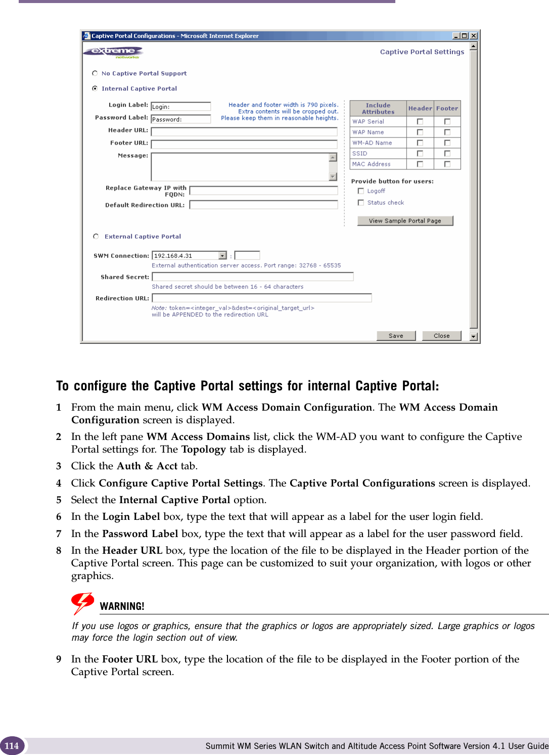 WM Access Domain Services configuration Summit WM Series WLAN Switch and Altitude Access Point Software Version 4.1 User Guide114To configure the Captive Portal settings for internal Captive Portal:1From the main menu, click WM Access Domain Configuration. The WM Access Domain Configuration screen is displayed.2In the left pane WM Access Domains list, click the WM-AD you want to configure the Captive Portal settings for. The Top ol og y  tab is displayed.3Click the Auth &amp; Acct tab.4Click Configure Captive Portal Settings. The Captive Portal Configurations screen is displayed.5Select the Internal Captive Portal option. 6In the Login Label box, type the text that will appear as a label for the user login field.7In the Password Label box, type the text that will appear as a label for the user password field.8In the Header URL box, type the location of the file to be displayed in the Header portion of the Captive Portal screen. This page can be customized to suit your organization, with logos or other graphics.WARNING!If you use logos or graphics, ensure that the graphics or logos are appropriately sized. Large graphics or logos may force the login section out of view.9In the Footer URL box, type the location of the file to be displayed in the Footer portion of the Captive Portal screen.