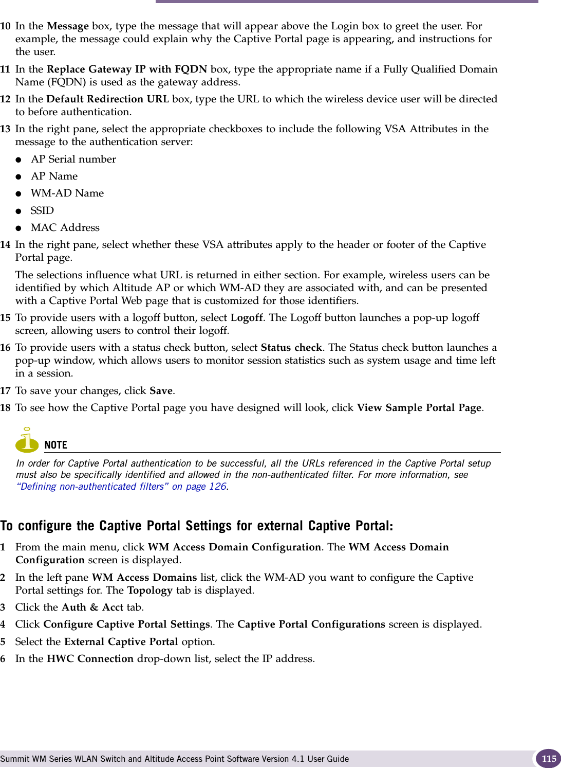 Authentication for a WM-AD Summit WM Series WLAN Switch and Altitude Access Point Software Version 4.1 User Guide 11510 In the Message box, type the message that will appear above the Login box to greet the user. For example, the message could explain why the Captive Portal page is appearing, and instructions for the user. 11 In the Replace Gateway IP with FQDN box, type the appropriate name if a Fully Qualified Domain Name (FQDN) is used as the gateway address.12 In the Default Redirection URL box, type the URL to which the wireless device user will be directed to before authentication.13 In the right pane, select the appropriate checkboxes to include the following VSA Attributes in the message to the authentication server: ●AP Serial number●AP Name●WM-AD Name●SSID●MAC Address14 In the right pane, select whether these VSA attributes apply to the header or footer of the Captive Portal page. The selections influence what URL is returned in either section. For example, wireless users can be identified by which Altitude AP or which WM-AD they are associated with, and can be presented with a Captive Portal Web page that is customized for those identifiers.15 To provide users with a logoff button, select Logoff. The Logoff button launches a pop-up logoff screen, allowing users to control their logoff.16 To provide users with a status check button, select Status check. The Status check button launches a pop-up window, which allows users to monitor session statistics such as system usage and time left in a session.17 To save your changes, click Save.18 To see how the Captive Portal page you have designed will look, click View Sample Portal Page.NOTEIn order for Captive Portal authentication to be successful, all the URLs referenced in the Captive Portal setup must also be specifically identified and allowed in the non-authenticated filter. For more information, see “Defining non-authenticated filters” on page 126. To configure the Captive Portal Settings for external Captive Portal:1From the main menu, click WM Access Domain Configuration. The WM Access Domain Configuration screen is displayed.2In the left pane WM Access Domains list, click the WM-AD you want to configure the Captive Portal settings for. The Top ol og y  tab is displayed.3Click the Auth &amp; Acct tab.4Click Configure Captive Portal Settings. The Captive Portal Configurations screen is displayed.5Select the External Captive Portal option.6In the HWC Connection drop-down list, select the IP address.