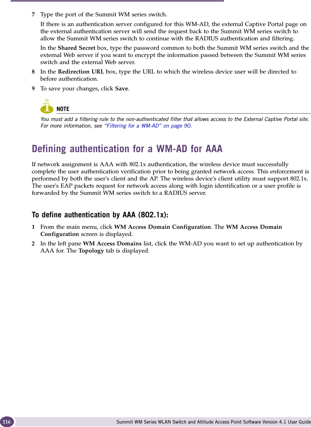 WM Access Domain Services configuration Summit WM Series WLAN Switch and Altitude Access Point Software Version 4.1 User Guide1167Type the port of the Summit WM series switch. If there is an authentication server configured for this WM-AD, the external Captive Portal page on the external authentication server will send the request back to the Summit WM series switch to allow the Summit WM series switch to continue with the RADIUS authentication and filtering.In the Shared Secret box, type the password common to both the Summit WM series switch and the external Web server if you want to encrypt the information passed between the Summit WM series switch and the external Web server.8In the Redirection URL box, type the URL to which the wireless device user will be directed to before authentication.9To save your changes, click Save.NOTEYou must add a filtering rule to the non-authenticated filter that allows access to the External Captive Portal site. For more information, see “Filtering for a WM-AD” on page 90. Defining authentication for a WM-AD for AAAIf network assignment is AAA with 802.1x authentication, the wireless device must successfully complete the user authentication verification prior to being granted network access. This enforcement is performed by both the user&apos;s client and the AP. The wireless device&apos;s client utility must support 802.1x. The user&apos;s EAP packets request for network access along with login identification or a user profile is forwarded by the Summit WM series switch to a RADIUS server.To define authentication by AAA (802.1x): 1From the main menu, click WM Access Domain Configuration. The WM Access Domain Configuration screen is displayed.2In the left pane WM Access Domains list, click the WM-AD you want to set up authentication by AAA for. The Topology tab is displayed.