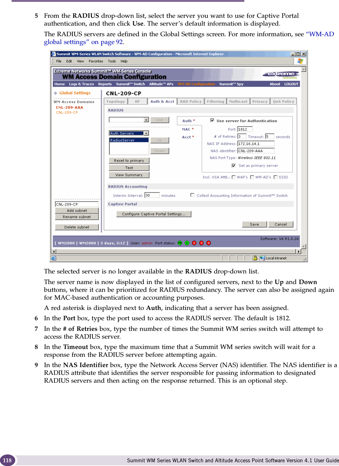 WM Access Domain Services configuration Summit WM Series WLAN Switch and Altitude Access Point Software Version 4.1 User Guide1185From the RADIUS drop-down list, select the server you want to use for Captive Portal authentication, and then click Use. The server’s default information is displayed.The RADIUS servers are defined in the Global Settings screen. For more information, see “WM-AD global settings” on page 92. The selected server is no longer available in the RADIUS drop-down list. The server name is now displayed in the list of configured servers, next to the Up and Down buttons, where it can be prioritized for RADIUS redundancy. The server can also be assigned again for MAC-based authentication or accounting purposes. A red asterisk is displayed next to Auth, indicating that a server has been assigned.6In the Port box, type the port used to access the RADIUS server. The default is 1812.7In the # of Retries box, type the number of times the Summit WM series switch will attempt to access the RADIUS server.8In the Timeout box, type the maximum time that a Summit WM series switch will wait for a response from the RADIUS server before attempting again.9In the NAS Identifier box, type the Network Access Server (NAS) identifier. The NAS identifier is a RADIUS attribute that identifies the server responsible for passing information to designated RADIUS servers and then acting on the response returned. This is an optional step. 