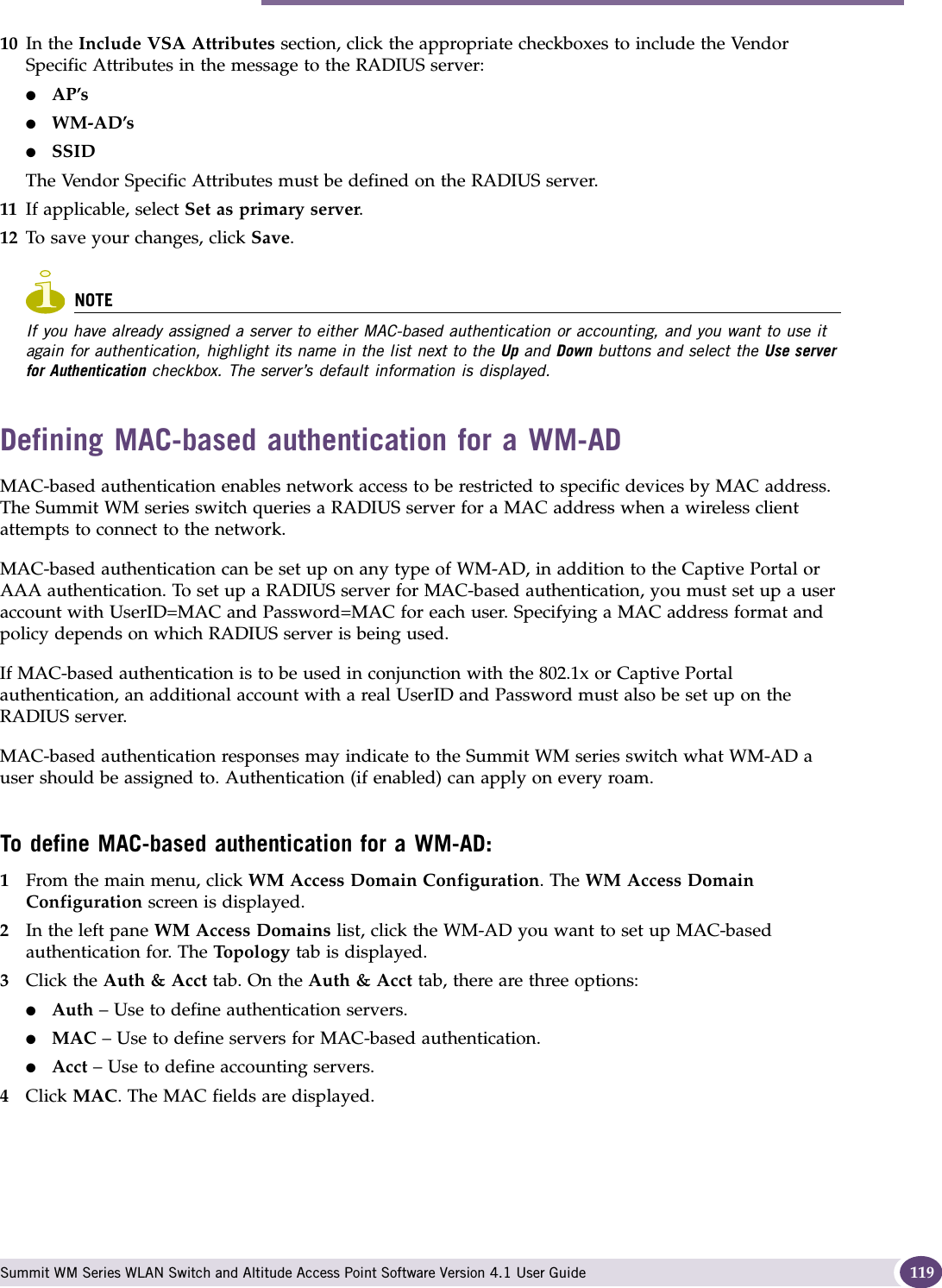 Authentication for a WM-AD Summit WM Series WLAN Switch and Altitude Access Point Software Version 4.1 User Guide 11910 In the Include VSA Attributes section, click the appropriate checkboxes to include the Vendor Specific Attributes in the message to the RADIUS server:●AP’s ●WM-AD’s●SSID The Vendor Specific Attributes must be defined on the RADIUS server.11 If applicable, select Set as primary server. 12 To save your changes, click Save.NOTEIf you have already assigned a server to either MAC-based authentication or accounting, and you want to use it again for authentication, highlight its name in the list next to the Up and Down buttons and select the Use server for Authentication checkbox. The server’s default information is displayed.Defining MAC-based authentication for a WM-ADMAC-based authentication enables network access to be restricted to specific devices by MAC address. The Summit WM series switch queries a RADIUS server for a MAC address when a wireless client attempts to connect to the network.MAC-based authentication can be set up on any type of WM-AD, in addition to the Captive Portal or AAA authentication. To set up a RADIUS server for MAC-based authentication, you must set up a user account with UserID=MAC and Password=MAC for each user. Specifying a MAC address format and policy depends on which RADIUS server is being used. If MAC-based authentication is to be used in conjunction with the 802.1x or Captive Portal authentication, an additional account with a real UserID and Password must also be set up on the RADIUS server.MAC-based authentication responses may indicate to the Summit WM series switch what WM-AD a user should be assigned to. Authentication (if enabled) can apply on every roam. To define MAC-based authentication for a WM-AD:1From the main menu, click WM Access Domain Configuration. The WM Access Domain Configuration screen is displayed.2In the left pane WM Access Domains list, click the WM-AD you want to set up MAC-based authentication for. The Top ol og y tab is displayed.3Click the Auth &amp; Acct tab. On the Auth &amp; Acct tab, there are three options:●Auth – Use to define authentication servers.●MAC – Use to define servers for MAC-based authentication.●Acct – Use to define accounting servers.4Click MAC. The MAC fields are displayed.