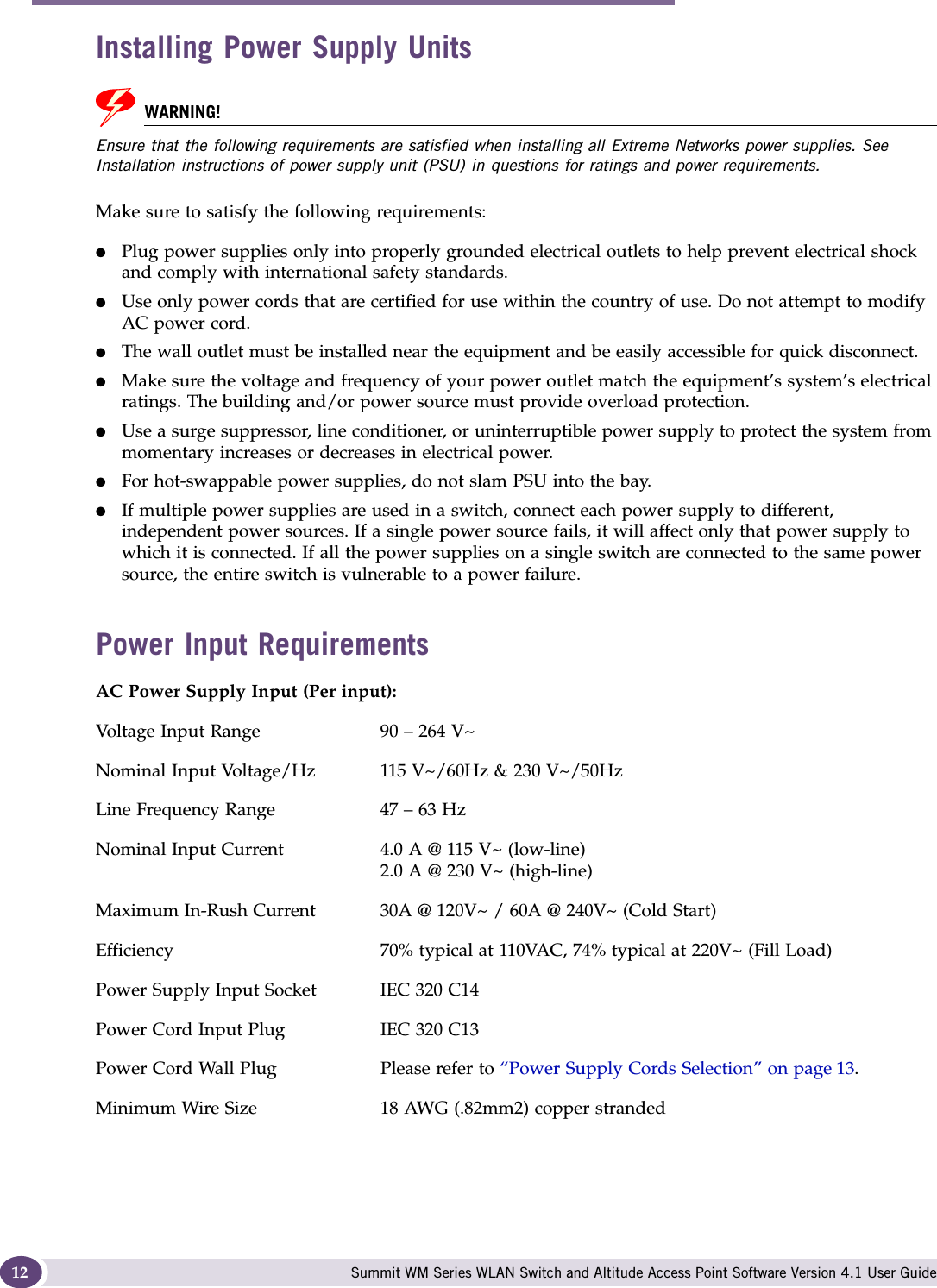 About this Guide Summit WM Series WLAN Switch and Altitude Access Point Software Version 4.1 User Guide12Installing Power Supply UnitsWARNING!Ensure that the following requirements are satisfied when installing all Extreme Networks power supplies. See Installation instructions of power supply unit (PSU) in questions for ratings and power requirements.Make sure to satisfy the following requirements:●Plug power supplies only into properly grounded electrical outlets to help prevent electrical shock and comply with international safety standards. ●Use only power cords that are certified for use within the country of use. Do not attempt to modify AC power cord. ●The wall outlet must be installed near the equipment and be easily accessible for quick disconnect.●Make sure the voltage and frequency of your power outlet match the equipment’s system’s electrical ratings. The building and/or power source must provide overload protection.●Use a surge suppressor, line conditioner, or uninterruptible power supply to protect the system from momentary increases or decreases in electrical power.●For hot-swappable power supplies, do not slam PSU into the bay. ●If multiple power supplies are used in a switch, connect each power supply to different, independent power sources. If a single power source fails, it will affect only that power supply to which it is connected. If all the power supplies on a single switch are connected to the same power source, the entire switch is vulnerable to a power failure.Power Input RequirementsAC Power Supply Input (Per input): Voltage Input Range 90 – 264 V~Nominal Input Voltage/Hz 115 V~/60Hz &amp; 230 V~/50HzLine Frequency Range 47 – 63 HzNominal Input Current 4.0 A @ 115 V~ (low-line)2.0 A @ 230 V~ (high-line)Maximum In-Rush Current 30A @ 120V~ / 60A @ 240V~ (Cold Start) Efficiency 70% typical at 110VAC, 74% typical at 220V~ (Fill Load)Power Supply Input Socket IEC 320 C14Power Cord Input Plug IEC 320 C13Power Cord Wall Plug Please refer to “Power Supply Cords Selection” on page 13.Minimum Wire Size 18 AWG (.82mm2) copper stranded