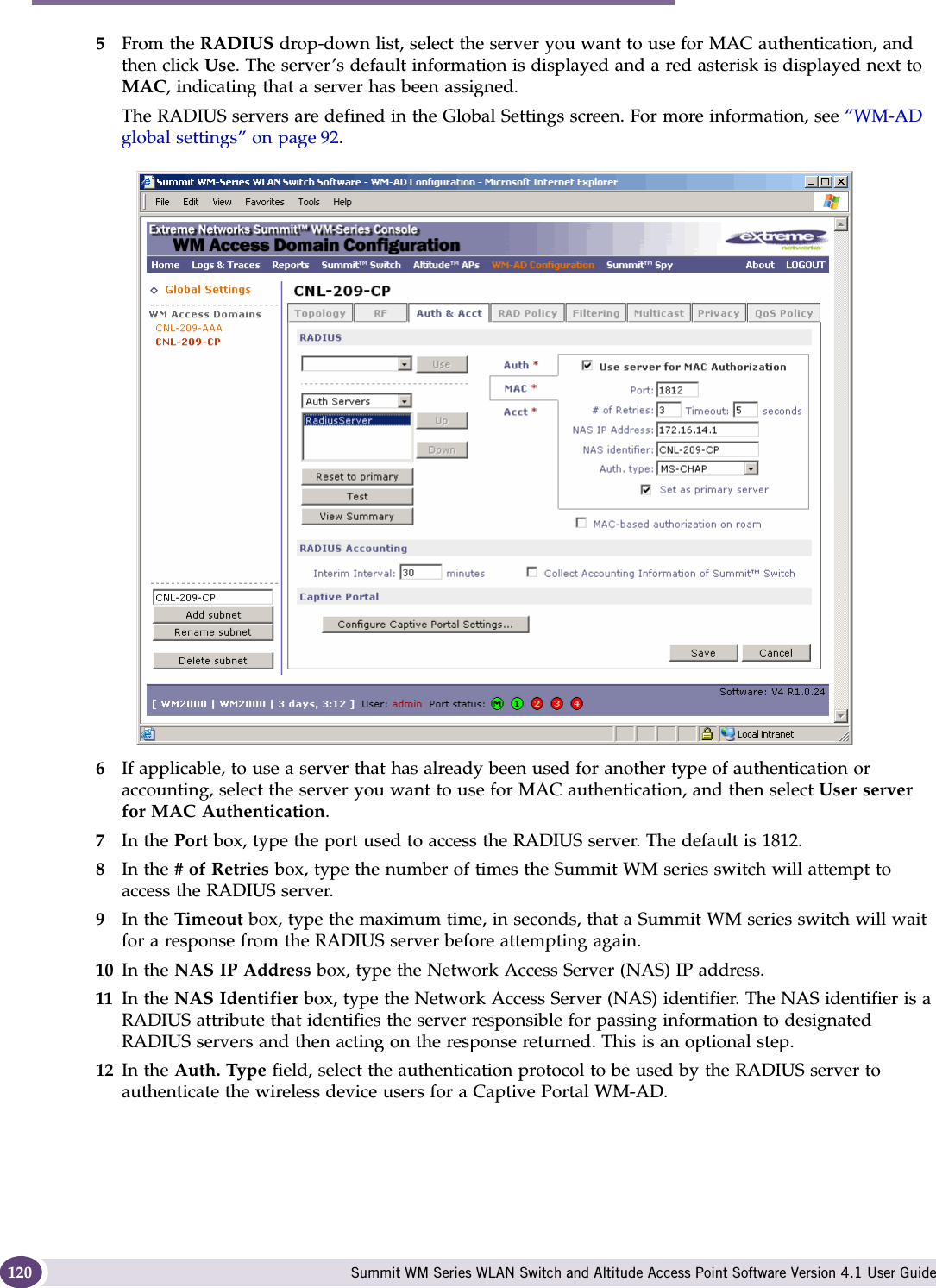 WM Access Domain Services configuration Summit WM Series WLAN Switch and Altitude Access Point Software Version 4.1 User Guide1205From the RADIUS drop-down list, select the server you want to use for MAC authentication, and then click Use. The server’s default information is displayed and a red asterisk is displayed next to MAC, indicating that a server has been assigned.The RADIUS servers are defined in the Global Settings screen. For more information, see “WM-AD global settings” on page 92. 6If applicable, to use a server that has already been used for another type of authentication or accounting, select the server you want to use for MAC authentication, and then select User server for MAC Authentication.7In the Port box, type the port used to access the RADIUS server. The default is 1812.8In the # of Retries box, type the number of times the Summit WM series switch will attempt to access the RADIUS server.9In the Timeout box, type the maximum time, in seconds, that a Summit WM series switch will wait for a response from the RADIUS server before attempting again.10 In the NAS IP Address box, type the Network Access Server (NAS) IP address. 11 In the NAS Identifier box, type the Network Access Server (NAS) identifier. The NAS identifier is a RADIUS attribute that identifies the server responsible for passing information to designated RADIUS servers and then acting on the response returned. This is an optional step. 12 In the Auth. Type field, select the authentication protocol to be used by the RADIUS server to authenticate the wireless device users for a Captive Portal WM-AD.