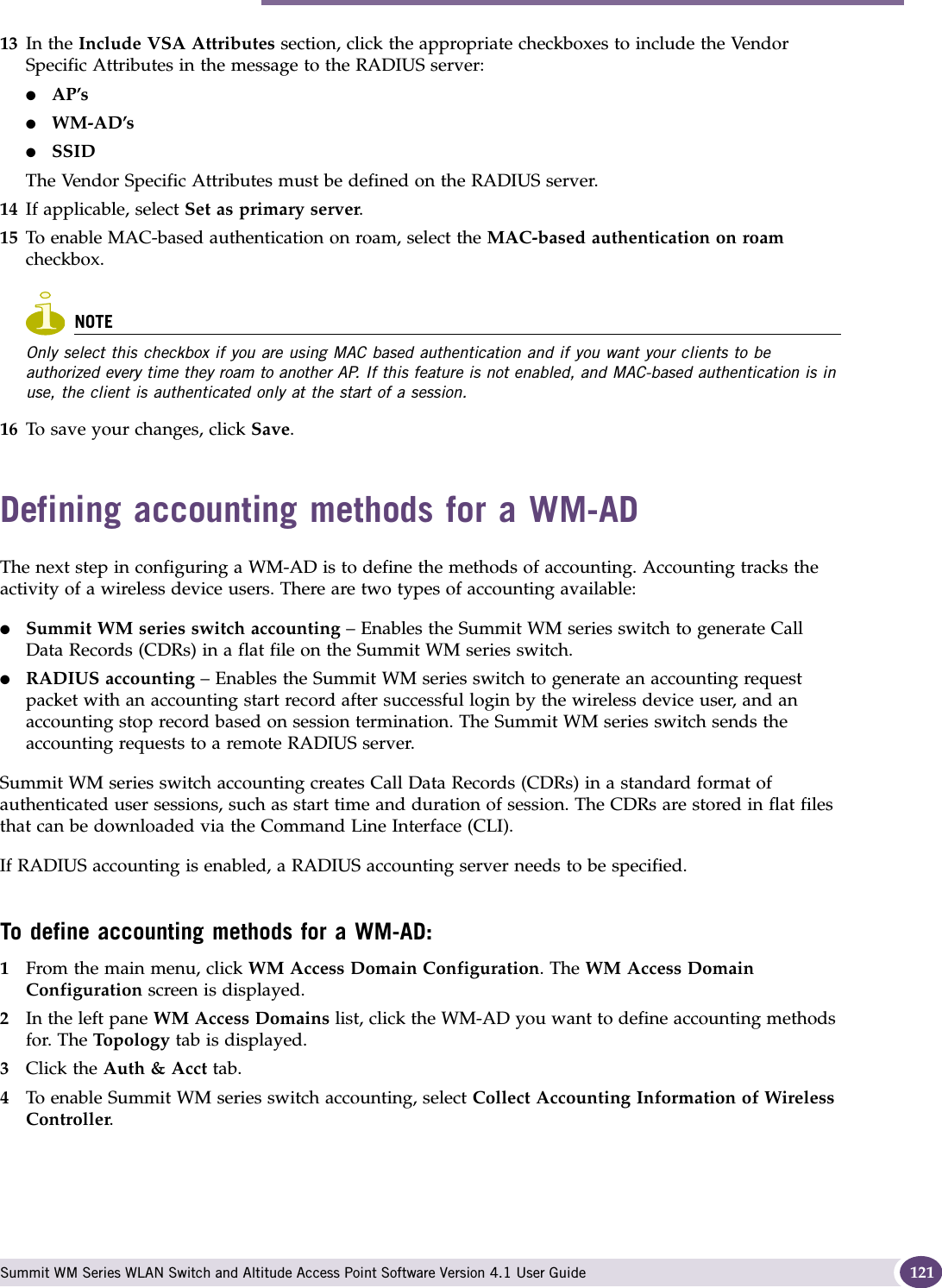 Defining accounting methods for a WM-AD Summit WM Series WLAN Switch and Altitude Access Point Software Version 4.1 User Guide 12113 In the Include VSA Attributes section, click the appropriate checkboxes to include the Vendor Specific Attributes in the message to the RADIUS server:●AP’s ●WM-AD’s●SSID The Vendor Specific Attributes must be defined on the RADIUS server.14 If applicable, select Set as primary server.15 To enable MAC-based authentication on roam, select the MAC-based authentication on roam checkbox.NOTEOnly select this checkbox if you are using MAC based authentication and if you want your clients to be authorized every time they roam to another AP. If this feature is not enabled, and MAC-based authentication is in use, the client is authenticated only at the start of a session.16 To save your changes, click Save.Defining accounting methods for a WM-ADThe next step in configuring a WM-AD is to define the methods of accounting. Accounting tracks the activity of a wireless device users. There are two types of accounting available:●Summit WM series switch accounting – Enables the Summit WM series switch to generate Call Data Records (CDRs) in a flat file on the Summit WM series switch.●RADIUS accounting – Enables the Summit WM series switch to generate an accounting request packet with an accounting start record after successful login by the wireless device user, and an accounting stop record based on session termination. The Summit WM series switch sends the accounting requests to a remote RADIUS server.Summit WM series switch accounting creates Call Data Records (CDRs) in a standard format of authenticated user sessions, such as start time and duration of session. The CDRs are stored in flat files that can be downloaded via the Command Line Interface (CLI).If RADIUS accounting is enabled, a RADIUS accounting server needs to be specified.To define accounting methods for a WM-AD:1From the main menu, click WM Access Domain Configuration. The WM Access Domain Configuration screen is displayed.2In the left pane WM Access Domains list, click the WM-AD you want to define accounting methods for. The Topology tab is displayed.3Click the Auth &amp; Acct tab.4To enable Summit WM series switch accounting, select Collect Accounting Information of Wireless Controller.
