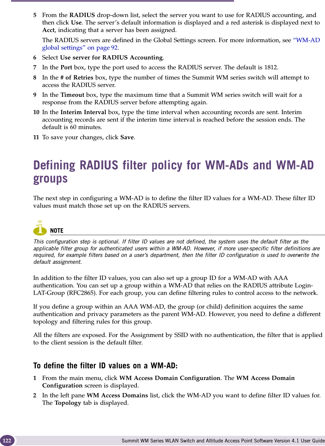 WM Access Domain Services configuration Summit WM Series WLAN Switch and Altitude Access Point Software Version 4.1 User Guide1225From the RADIUS drop-down list, select the server you want to use for RADIUS accounting, and then click Use. The server’s default information is displayed and a red asterisk is displayed next to Acct, indicating that a server has been assigned.The RADIUS servers are defined in the Global Settings screen. For more information, see “WM-AD global settings” on page 92. 6Select Use server for RADIUS Accounting.7In the Port box, type the port used to access the RADIUS server. The default is 1812.8In the # of Retries box, type the number of times the Summit WM series switch will attempt to access the RADIUS server.9In the Timeout box, type the maximum time that a Summit WM series switch will wait for a response from the RADIUS server before attempting again.10 In the Interim Interval box, type the time interval when accounting records are sent. Interim accounting records are sent if the interim time interval is reached before the session ends. The default is 60 minutes.11 To save your changes, click Save.Defining RADIUS filter policy for WM-ADs and WM-AD groupsThe next step in configuring a WM-AD is to define the filter ID values for a WM-AD. These filter ID values must match those set up on the RADIUS servers.NOTEThis configuration step is optional. If filter ID values are not defined, the system uses the default filter as the applicable filter group for authenticated users within a WM-AD. However, if more user-specific filter definitions are required, for example filters based on a user’s department, then the filter ID configuration is used to overwrite the default assignment. In addition to the filter ID values, you can also set up a group ID for a WM-AD with AAA authentication. You can set up a group within a WM-AD that relies on the RADIUS attribute Login-LAT-Group (RFC2865). For each group, you can define filtering rules to control access to the network.If you define a group within an AAA WM-AD, the group (or child) definition acquires the same authentication and privacy parameters as the parent WM-AD. However, you need to define a different topology and filtering rules for this group.All the filters are exposed. For the Assignment by SSID with no authentication, the filter that is applied to the client session is the default filter.To define the filter ID values on a WM-AD:1From the main menu, click WM Access Domain Configuration. The WM Access Domain Configuration screen is displayed.2In the left pane WM Access Domains list, click the WM-AD you want to define filter ID values for. The Topo lo gy  tab is displayed.