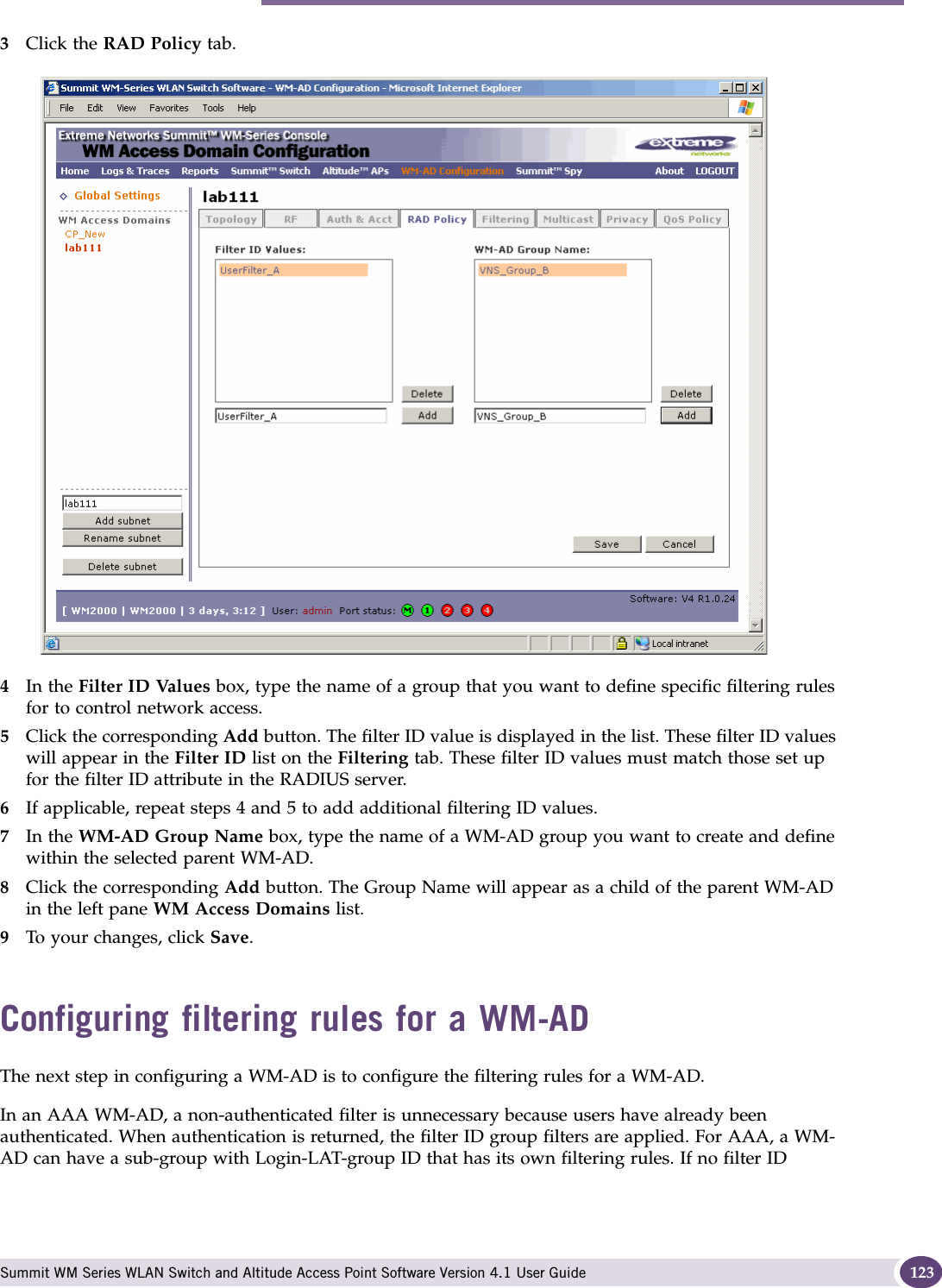 Configuring filtering rules for a WM-AD Summit WM Series WLAN Switch and Altitude Access Point Software Version 4.1 User Guide 1233Click the RAD Policy tab.4In the Filter ID Values box, type the name of a group that you want to define specific filtering rules for to control network access. 5Click the corresponding Add button. The filter ID value is displayed in the list. These filter ID values will appear in the Filter ID list on the Filtering tab. These filter ID values must match those set up for the filter ID attribute in the RADIUS server.6If applicable, repeat steps 4 and 5 to add additional filtering ID values.7In the WM-AD Group Name box, type the name of a WM-AD group you want to create and define within the selected parent WM-AD.8Click the corresponding Add button. The Group Name will appear as a child of the parent WM-AD in the left pane WM Access Domains list.9To your changes, click Save.Configuring filtering rules for a WM-ADThe next step in configuring a WM-AD is to configure the filtering rules for a WM-AD. In an AAA WM-AD, a non-authenticated filter is unnecessary because users have already been authenticated. When authentication is returned, the filter ID group filters are applied. For AAA, a WM-AD can have a sub-group with Login-LAT-group ID that has its own filtering rules. If no filter ID 