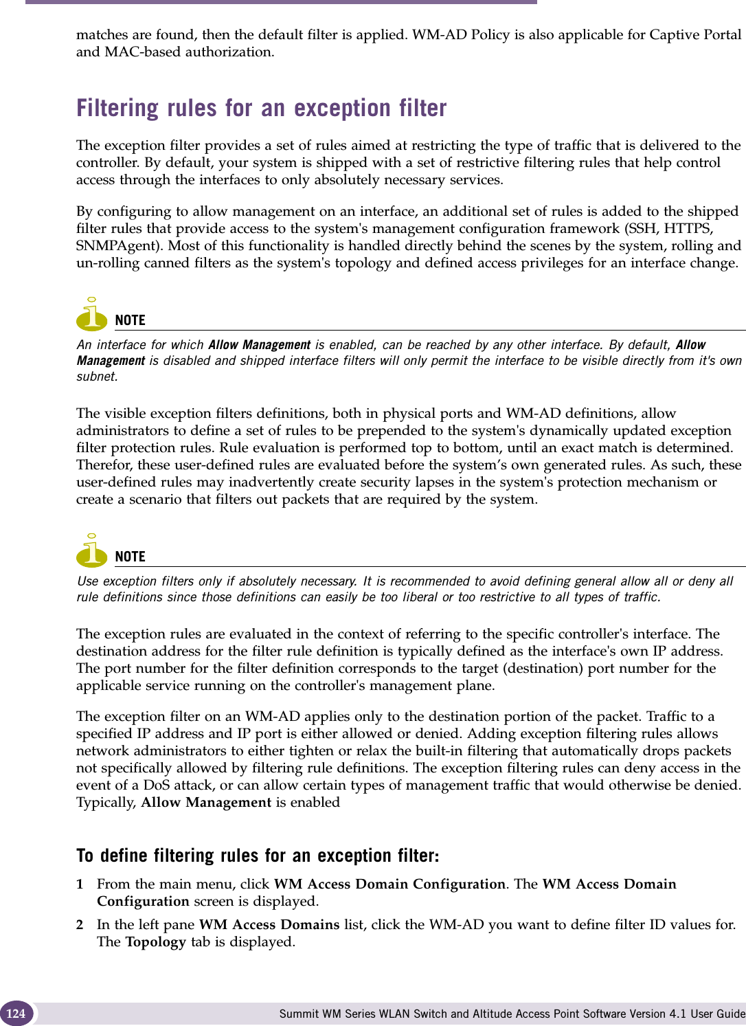 WM Access Domain Services configuration Summit WM Series WLAN Switch and Altitude Access Point Software Version 4.1 User Guide124matches are found, then the default filter is applied. WM-AD Policy is also applicable for Captive Portal and MAC-based authorization. Filtering rules for an exception filterThe exception filter provides a set of rules aimed at restricting the type of traffic that is delivered to the controller. By default, your system is shipped with a set of restrictive filtering rules that help control access through the interfaces to only absolutely necessary services. By configuring to allow management on an interface, an additional set of rules is added to the shipped filter rules that provide access to the system&apos;s management configuration framework (SSH, HTTPS, SNMPAgent). Most of this functionality is handled directly behind the scenes by the system, rolling and un-rolling canned filters as the system&apos;s topology and defined access privileges for an interface change. NOTEAn interface for which Allow Management is enabled, can be reached by any other interface. By default, Allow Management is disabled and shipped interface filters will only permit the interface to be visible directly from it&apos;s own subnet.The visible exception filters definitions, both in physical ports and WM-AD definitions, allow administrators to define a set of rules to be prepended to the system&apos;s dynamically updated exception filter protection rules. Rule evaluation is performed top to bottom, until an exact match is determined. Therefor, these user-defined rules are evaluated before the system’s own generated rules. As such, these user-defined rules may inadvertently create security lapses in the system&apos;s protection mechanism or create a scenario that filters out packets that are required by the system. NOTEUse exception filters only if absolutely necessary. It is recommended to avoid defining general allow all or deny all rule definitions since those definitions can easily be too liberal or too restrictive to all types of traffic.The exception rules are evaluated in the context of referring to the specific controller&apos;s interface. The destination address for the filter rule definition is typically defined as the interface&apos;s own IP address. The port number for the filter definition corresponds to the target (destination) port number for the applicable service running on the controller&apos;s management plane. The exception filter on an WM-AD applies only to the destination portion of the packet. Traffic to a specified IP address and IP port is either allowed or denied. Adding exception filtering rules allows network administrators to either tighten or relax the built-in filtering that automatically drops packets not specifically allowed by filtering rule definitions. The exception filtering rules can deny access in the event of a DoS attack, or can allow certain types of management traffic that would otherwise be denied. Typically,  Allow Management is enabledTo define filtering rules for an exception filter:1From the main menu, click WM Access Domain Configuration. The WM Access Domain Configuration screen is displayed.2In the left pane WM Access Domains list, click the WM-AD you want to define filter ID values for. The Topo lo gy  tab is displayed.