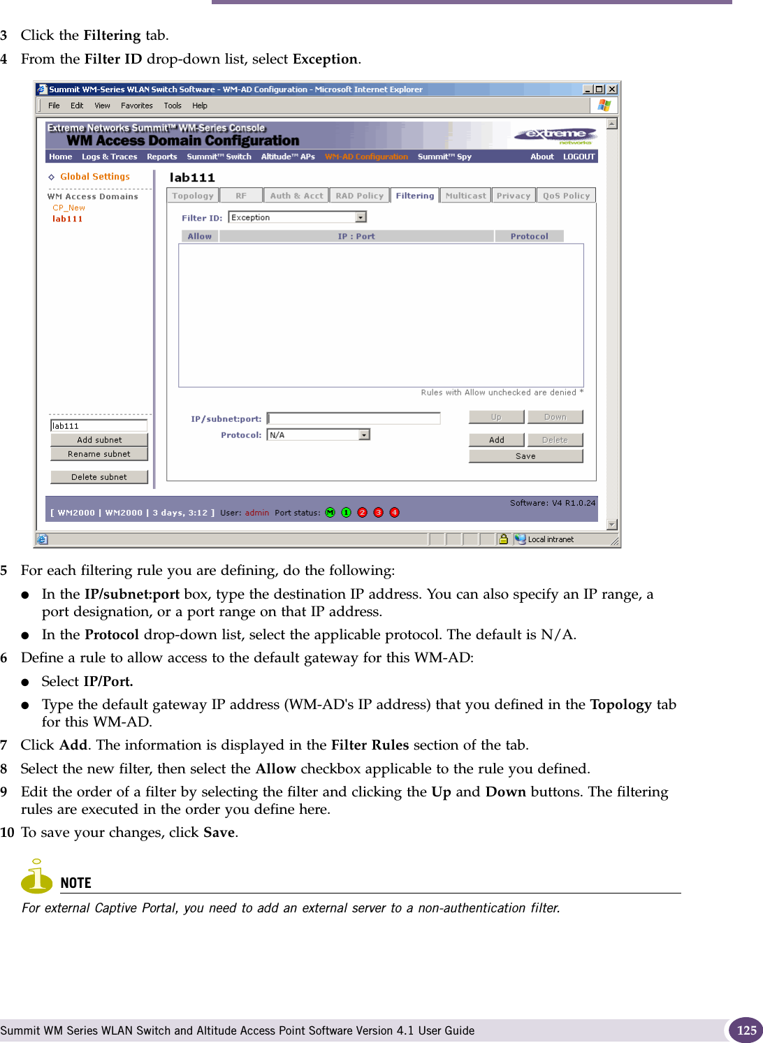 Configuring filtering rules for a WM-AD Summit WM Series WLAN Switch and Altitude Access Point Software Version 4.1 User Guide 1253Click the Filtering tab.4From the Filter ID drop-down list, select Exception.5For each filtering rule you are defining, do the following:●In the IP/subnet:port box, type the destination IP address. You can also specify an IP range, a port designation, or a port range on that IP address.●In the Protocol drop-down list, select the applicable protocol. The default is N/A.6Define a rule to allow access to the default gateway for this WM-AD:●Select IP/Port.●Type the default gateway IP address (WM-AD&apos;s IP address) that you defined in the Topol ogy tab for this WM-AD.7Click Add. The information is displayed in the Filter Rules section of the tab.8Select the new filter, then select the Allow checkbox applicable to the rule you defined.9Edit the order of a filter by selecting the filter and clicking the Up and Down buttons. The filtering rules are executed in the order you define here.10 To save your changes, click Save.NOTEFor external Captive Portal, you need to add an external server to a non-authentication filter.