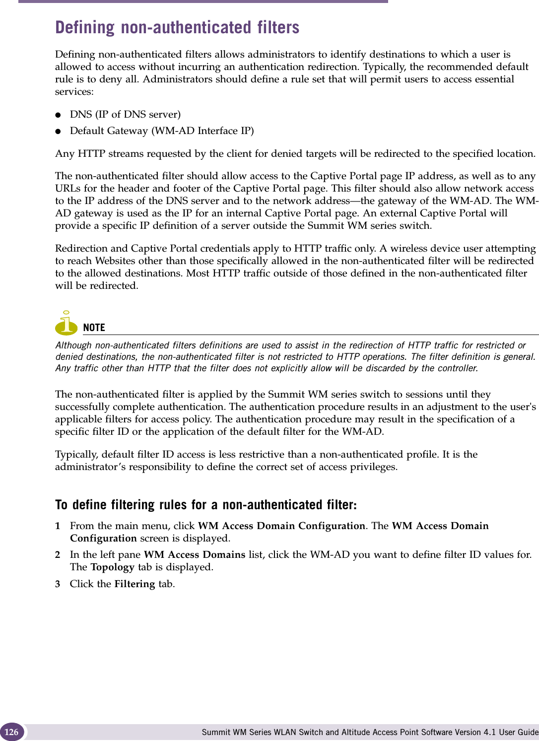 WM Access Domain Services configuration Summit WM Series WLAN Switch and Altitude Access Point Software Version 4.1 User Guide126Defining non-authenticated filtersDefining non-authenticated filters allows administrators to identify destinations to which a user is allowed to access without incurring an authentication redirection. Typically, the recommended default rule is to deny all. Administrators should define a rule set that will permit users to access essential services: ●DNS (IP of DNS server)●Default Gateway (WM-AD Interface IP)Any HTTP streams requested by the client for denied targets will be redirected to the specified location. The non-authenticated filter should allow access to the Captive Portal page IP address, as well as to any URLs for the header and footer of the Captive Portal page. This filter should also allow network access to the IP address of the DNS server and to the network address—the gateway of the WM-AD. The WM-AD gateway is used as the IP for an internal Captive Portal page. An external Captive Portal will provide a specific IP definition of a server outside the Summit WM series switch.Redirection and Captive Portal credentials apply to HTTP traffic only. A wireless device user attempting to reach Websites other than those specifically allowed in the non-authenticated filter will be redirected to the allowed destinations. Most HTTP traffic outside of those defined in the non-authenticated filter will be redirected.NOTEAlthough non-authenticated filters definitions are used to assist in the redirection of HTTP traffic for restricted or denied destinations, the non-authenticated filter is not restricted to HTTP operations. The filter definition is general. Any traffic other than HTTP that the filter does not explicitly allow will be discarded by the controller. The non-authenticated filter is applied by the Summit WM series switch to sessions until they successfully complete authentication. The authentication procedure results in an adjustment to the user&apos;s applicable filters for access policy. The authentication procedure may result in the specification of a specific filter ID or the application of the default filter for the WM-AD. Typically, default filter ID access is less restrictive than a non-authenticated profile. It is the administrator’s responsibility to define the correct set of access privileges.To define filtering rules for a non-authenticated filter:1From the main menu, click WM Access Domain Configuration. The WM Access Domain Configuration screen is displayed.2In the left pane WM Access Domains list, click the WM-AD you want to define filter ID values for. The Topo lo gy  tab is displayed.3Click the Filtering tab.