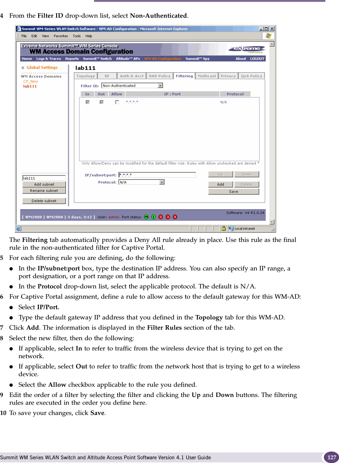 Configuring filtering rules for a WM-AD Summit WM Series WLAN Switch and Altitude Access Point Software Version 4.1 User Guide 1274From the Filter ID drop-down list, select Non-Authenticated.The Filtering tab automatically provides a Deny All rule already in place. Use this rule as the final rule in the non-authenticated filter for Captive Portal.5For each filtering rule you are defining, do the following:●In the IP/subnet:port box, type the destination IP address. You can also specify an IP range, a port designation, or a port range on that IP address.●In the Protocol drop-down list, select the applicable protocol. The default is N/A.6For Captive Portal assignment, define a rule to allow access to the default gateway for this WM-AD:●Select IP/Port.●Type the default gateway IP address that you defined in the Topol ogy tab for this WM-AD.7Click Add. The information is displayed in the Filter Rules section of the tab.8Select the new filter, then do the following:●If applicable, select In to refer to traffic from the wireless device that is trying to get on the network.●If applicable, select Out to refer to traffic from the network host that is trying to get to a wireless device. ●Select the Allow checkbox applicable to the rule you defined.9Edit the order of a filter by selecting the filter and clicking the Up and Down buttons. The filtering rules are executed in the order you define here.10 To save your changes, click Save.