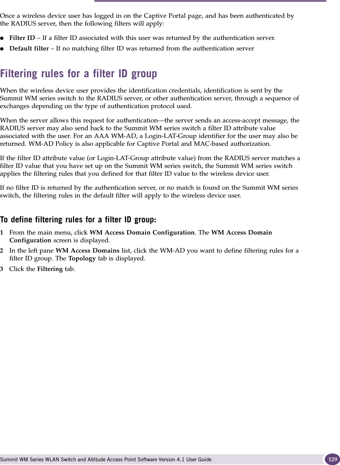 Configuring filtering rules for a WM-AD Summit WM Series WLAN Switch and Altitude Access Point Software Version 4.1 User Guide 129Once a wireless device user has logged in on the Captive Portal page, and has been authenticated by the RADIUS server, then the following filters will apply:●Filter ID – If a filter ID associated with this user was returned by the authentication server.●Default filter – If no matching filter ID was returned from the authentication serverFiltering rules for a filter ID groupWhen the wireless device user provides the identification credentials, identification is sent by the Summit WM series switch to the RADIUS server, or other authentication server, through a sequence of exchanges depending on the type of authentication protocol used. When the server allows this request for authentication—the server sends an access-accept message, the RADIUS server may also send back to the Summit WM series switch a filter ID attribute value associated with the user. For an AAA WM-AD, a Login-LAT-Group identifier for the user may also be returned. WM-AD Policy is also applicable for Captive Portal and MAC-based authorization.If the filter ID attribute value (or Login-LAT-Group attribute value) from the RADIUS server matches a filter ID value that you have set up on the Summit WM series switch, the Summit WM series switch applies the filtering rules that you defined for that filter ID value to the wireless device user. If no filter ID is returned by the authentication server, or no match is found on the Summit WM series switch, the filtering rules in the default filter will apply to the wireless device user.To define filtering rules for a filter ID group:1From the main menu, click WM Access Domain Configuration. The WM Access Domain Configuration screen is displayed.2In the left pane WM Access Domains list, click the WM-AD you want to define filtering rules for a filter ID group. The To po lo gy  tab is displayed.3Click the Filtering tab.