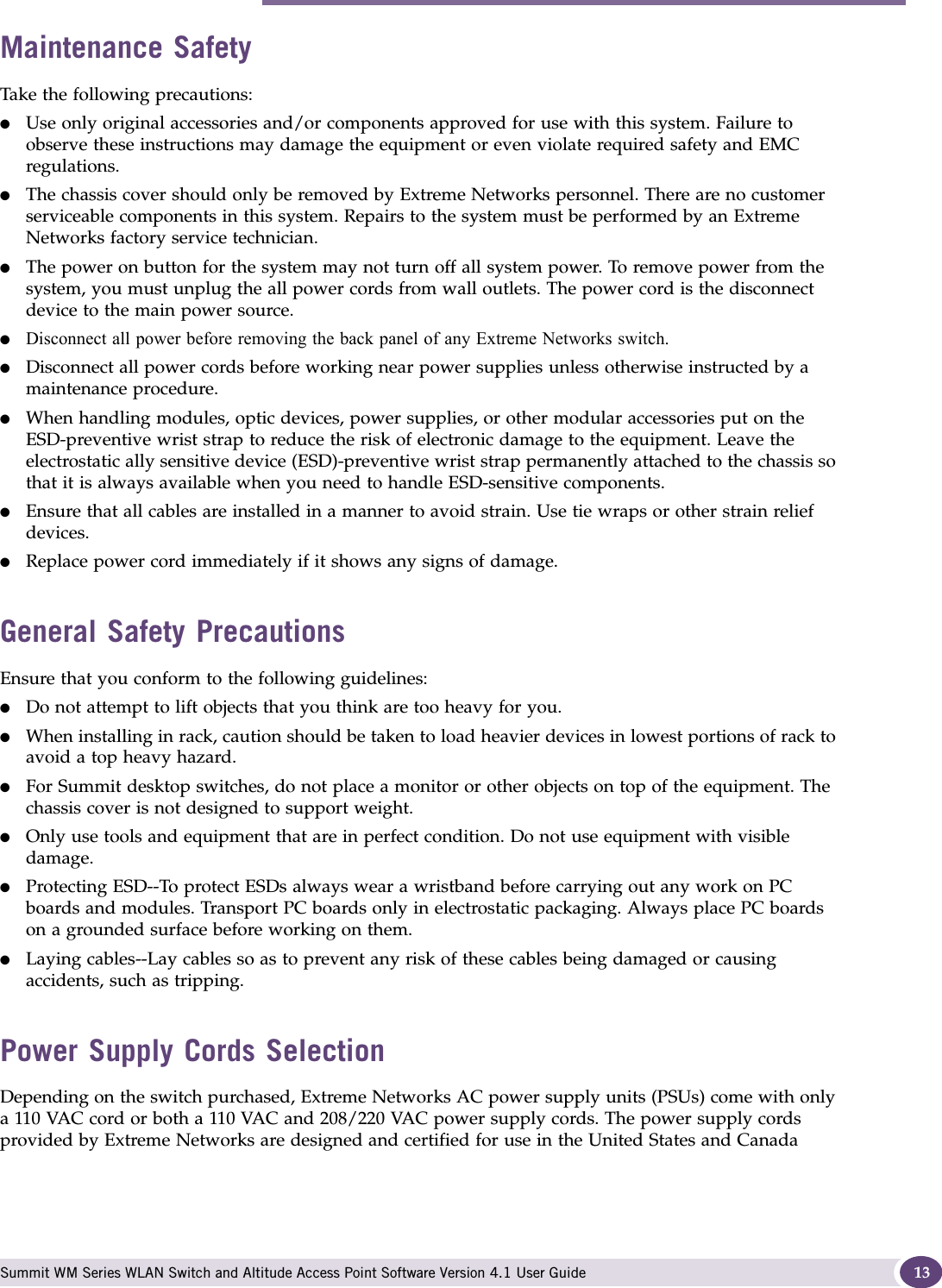 Safety Information Summit WM Series WLAN Switch and Altitude Access Point Software Version 4.1 User Guide 13Maintenance SafetyTake the following precautions:●Use only original accessories and/or components approved for use with this system. Failure to observe these instructions may damage the equipment or even violate required safety and EMC regulations.●The chassis cover should only be removed by Extreme Networks personnel. There are no customer serviceable components in this system. Repairs to the system must be performed by an Extreme Networks factory service technician.●The power on button for the system may not turn off all system power. To remove power from the system, you must unplug the all power cords from wall outlets. The power cord is the disconnect device to the main power source.●Disconnect all power before removing the back panel of any Extreme Networks switch.●Disconnect all power cords before working near power supplies unless otherwise instructed by a maintenance procedure.●When handling modules, optic devices, power supplies, or other modular accessories put on the ESD-preventive wrist strap to reduce the risk of electronic damage to the equipment. Leave the electrostatic ally sensitive device (ESD)-preventive wrist strap permanently attached to the chassis so that it is always available when you need to handle ESD-sensitive components.●Ensure that all cables are installed in a manner to avoid strain. Use tie wraps or other strain relief devices.●Replace power cord immediately if it shows any signs of damage.General Safety PrecautionsEnsure that you conform to the following guidelines:●Do not attempt to lift objects that you think are too heavy for you.●When installing in rack, caution should be taken to load heavier devices in lowest portions of rack to avoid a top heavy hazard.●For Summit desktop switches, do not place a monitor or other objects on top of the equipment. The chassis cover is not designed to support weight.●Only use tools and equipment that are in perfect condition. Do not use equipment with visible damage.●Protecting ESD--To protect ESDs always wear a wristband before carrying out any work on PC boards and modules. Transport PC boards only in electrostatic packaging. Always place PC boards on a grounded surface before working on them. ●Laying cables--Lay cables so as to prevent any risk of these cables being damaged or causing accidents, such as tripping.Power Supply Cords SelectionDepending on the switch purchased, Extreme Networks AC power supply units (PSUs) come with only a 110 VAC cord or both a 110 VAC and 208/220 VAC power supply cords. The power supply cords provided by Extreme Networks are designed and certified for use in the United States and Canada 