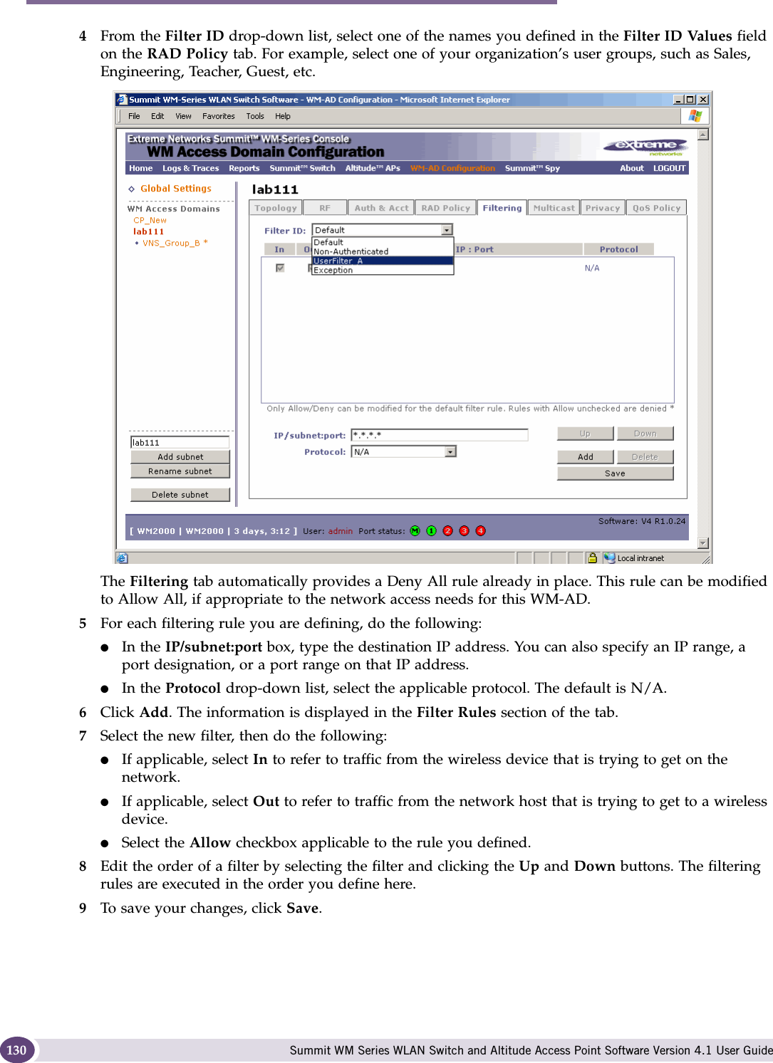 WM Access Domain Services configuration Summit WM Series WLAN Switch and Altitude Access Point Software Version 4.1 User Guide1304From the Filter ID drop-down list, select one of the names you defined in the Filter ID Values field on the RAD Policy tab. For example, select one of your organization’s user groups, such as Sales, Engineering, Teacher, Guest, etc.The Filtering tab automatically provides a Deny All rule already in place. This rule can be modified to Allow All, if appropriate to the network access needs for this WM-AD.5For each filtering rule you are defining, do the following:●In the IP/subnet:port box, type the destination IP address. You can also specify an IP range, a port designation, or a port range on that IP address.●In the Protocol drop-down list, select the applicable protocol. The default is N/A.6Click Add. The information is displayed in the Filter Rules section of the tab.7Select the new filter, then do the following:●If applicable, select In to refer to traffic from the wireless device that is trying to get on the network.●If applicable, select Out to refer to traffic from the network host that is trying to get to a wireless device. ●Select the Allow checkbox applicable to the rule you defined.8Edit the order of a filter by selecting the filter and clicking the Up and Down buttons. The filtering rules are executed in the order you define here.9To save your changes, click Save.