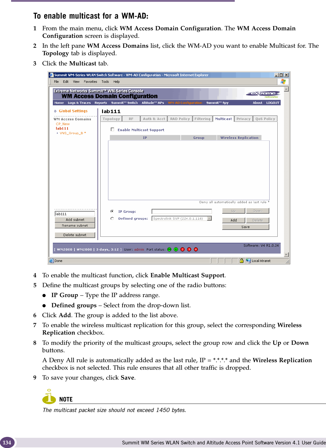 WM Access Domain Services configuration Summit WM Series WLAN Switch and Altitude Access Point Software Version 4.1 User Guide134To enable multicast for a WM-AD:1From the main menu, click WM Access Domain Configuration. The WM Access Domain Configuration screen is displayed.2In the left pane WM Access Domains list, click the WM-AD you want to enable Multicast for. The Top ol og y tab is displayed.3Click the Multicast tab.4To enable the multicast function, click Enable Multicast Support.5Define the multicast groups by selecting one of the radio buttons:●IP Group – Type the IP address range. ●Defined groups – Select from the drop-down list.6Click Add. The group is added to the list above.7To enable the wireless multicast replication for this group, select the corresponding Wireless Replication checkbox.8To modify the priority of the multicast groups, select the group row and click the Up or Down buttons.A Deny All rule is automatically added as the last rule, IP = *.*.*.* and the Wireless Replication checkbox is not selected. This rule ensures that all other traffic is dropped.9To save your changes, click Save.NOTEThe multicast packet size should not exceed 1450 bytes.