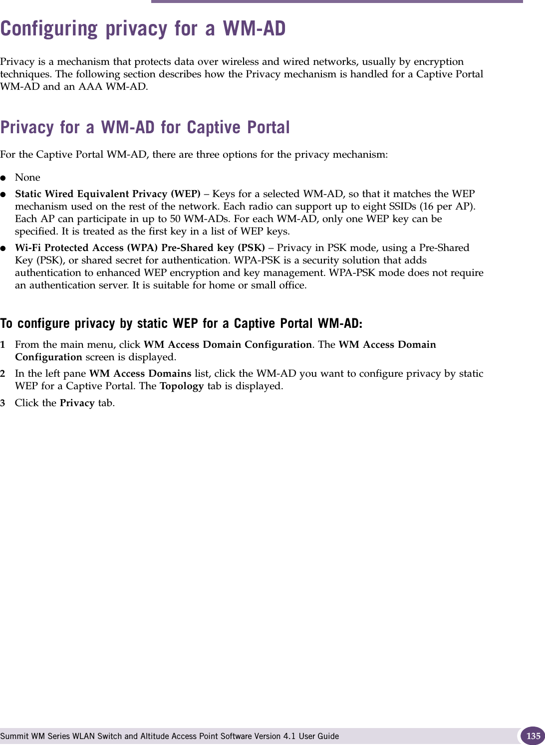 Configuring privacy for a WM-AD Summit WM Series WLAN Switch and Altitude Access Point Software Version 4.1 User Guide 135Configuring privacy for a WM-ADPrivacy is a mechanism that protects data over wireless and wired networks, usually by encryption techniques. The following section describes how the Privacy mechanism is handled for a Captive Portal WM-AD and an AAA WM-AD. Privacy for a WM-AD for Captive PortalFor the Captive Portal WM-AD, there are three options for the privacy mechanism:●None●Static Wired Equivalent Privacy (WEP) – Keys for a selected WM-AD, so that it matches the WEP mechanism used on the rest of the network. Each radio can support up to eight SSIDs (16 per AP). Each AP can participate in up to 50 WM-ADs. For each WM-AD, only one WEP key can be specified. It is treated as the first key in a list of WEP keys.●Wi-Fi Protected Access (WPA) Pre-Shared key (PSK) – Privacy in PSK mode, using a Pre-Shared Key (PSK), or shared secret for authentication. WPA-PSK is a security solution that adds authentication to enhanced WEP encryption and key management. WPA-PSK mode does not require an authentication server. It is suitable for home or small office. To configure privacy by static WEP for a Captive Portal WM-AD:1From the main menu, click WM Access Domain Configuration. The WM Access Domain Configuration screen is displayed.2In the left pane WM Access Domains list, click the WM-AD you want to configure privacy by static WEP for a Captive Portal. The Top ol og y tab is displayed.3Click the Privacy tab.