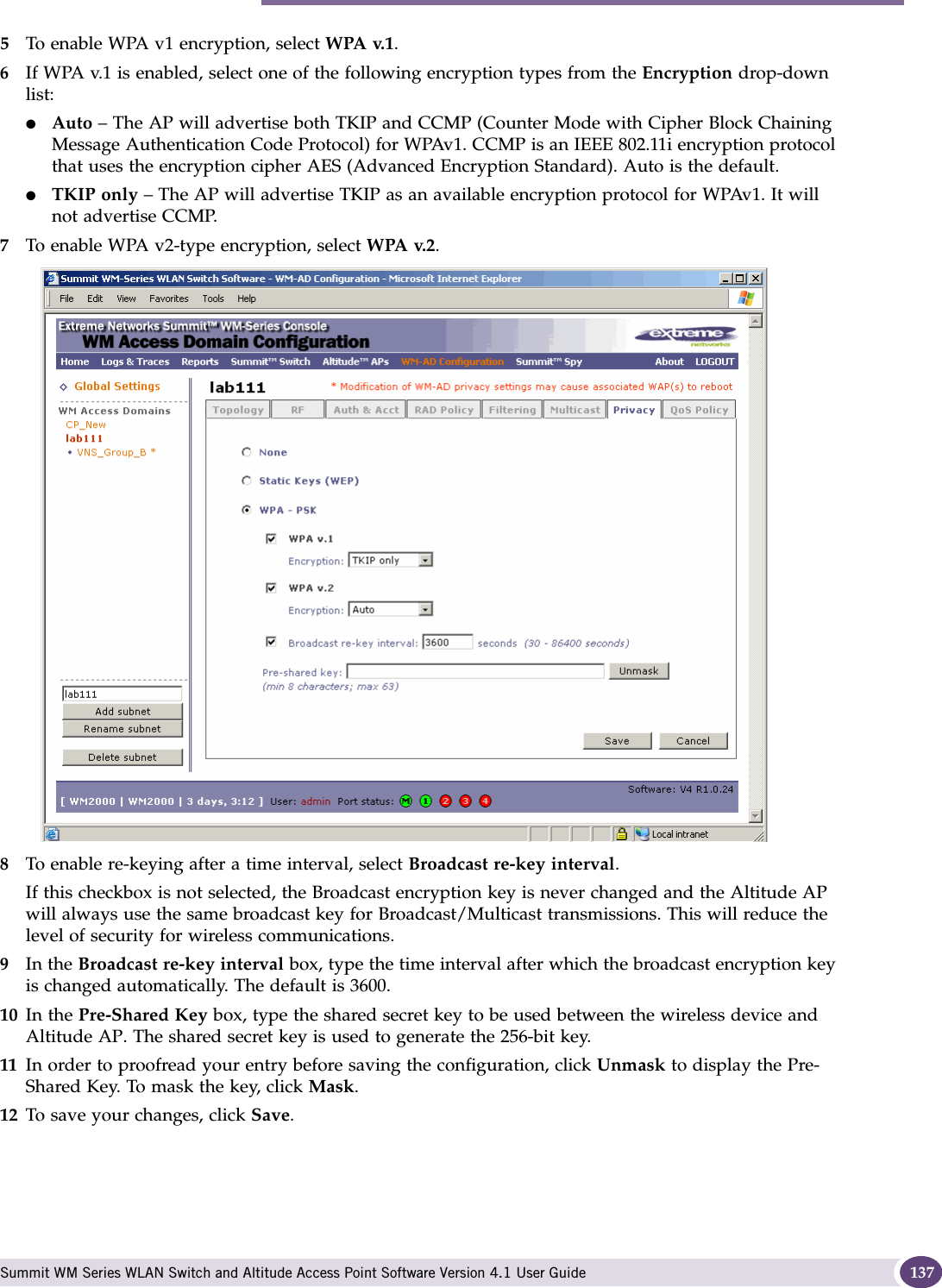 Configuring privacy for a WM-AD Summit WM Series WLAN Switch and Altitude Access Point Software Version 4.1 User Guide 1375To enable WPA v1 encryption, select WPA v.1.6If WPA v.1 is enabled, select one of the following encryption types from the Encryption drop-down list:●Auto – The AP will advertise both TKIP and CCMP (Counter Mode with Cipher Block Chaining Message Authentication Code Protocol) for WPAv1. CCMP is an IEEE 802.11i encryption protocol that uses the encryption cipher AES (Advanced Encryption Standard). Auto is the default.●TKIP only – The AP will advertise TKIP as an available encryption protocol for WPAv1. It will not advertise CCMP.7To enable WPA v2-type encryption, select WPA v.2.8To enable re-keying after a time interval, select Broadcast re-key interval.If this checkbox is not selected, the Broadcast encryption key is never changed and the Altitude AP will always use the same broadcast key for Broadcast/Multicast transmissions. This will reduce the level of security for wireless communications.9In the Broadcast re-key interval box, type the time interval after which the broadcast encryption key is changed automatically. The default is 3600. 10 In the Pre-Shared Key box, type the shared secret key to be used between the wireless device and Altitude AP. The shared secret key is used to generate the 256-bit key.11 In order to proofread your entry before saving the configuration, click Unmask to display the Pre-Shared Key. To mask the key, click Mask.12 To save your changes, click Save.