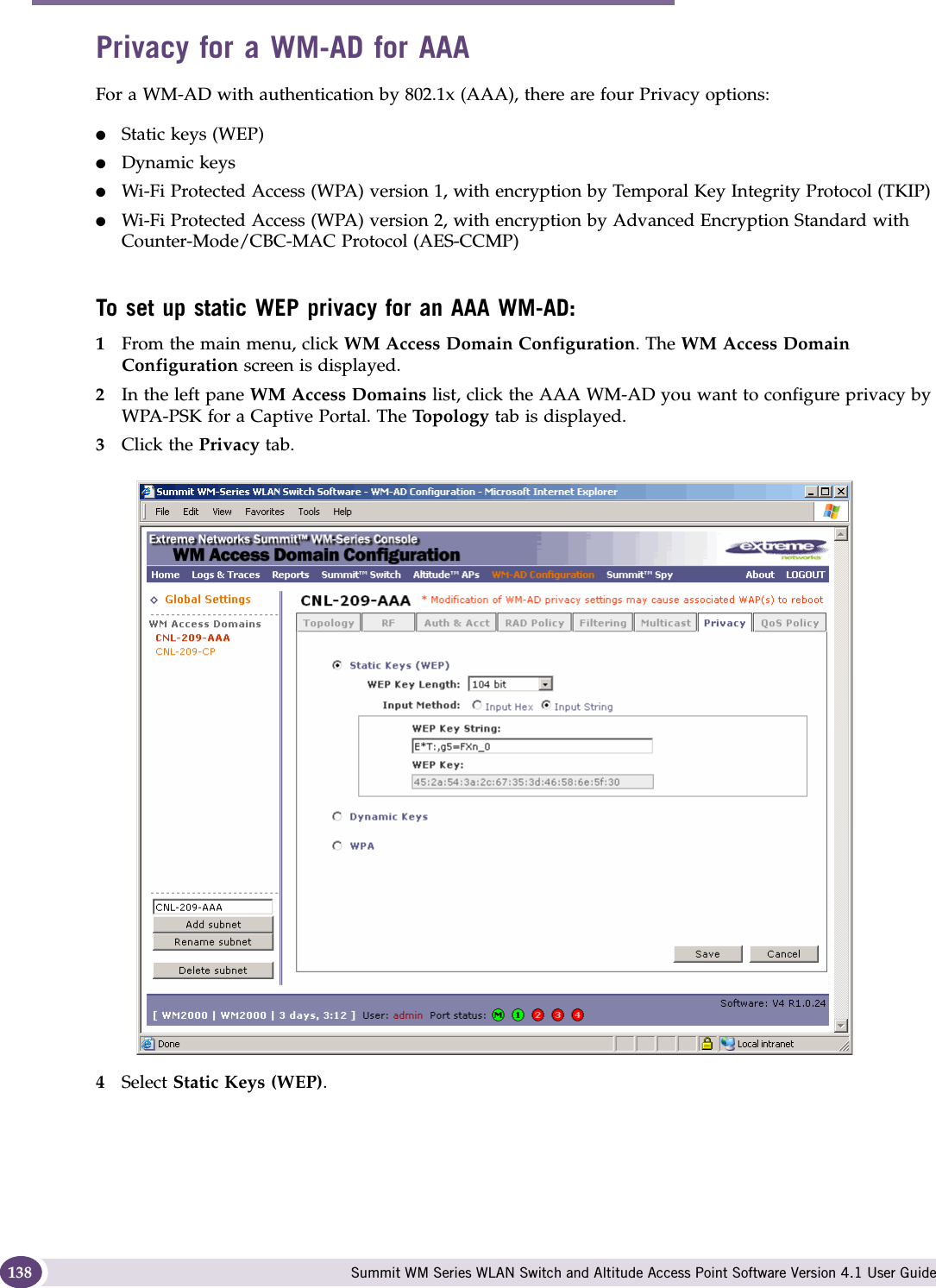 WM Access Domain Services configuration Summit WM Series WLAN Switch and Altitude Access Point Software Version 4.1 User Guide138Privacy for a WM-AD for AAAFor a WM-AD with authentication by 802.1x (AAA), there are four Privacy options:●Static keys (WEP)●Dynamic keys●Wi-Fi Protected Access (WPA) version 1, with encryption by Temporal Key Integrity Protocol (TKIP)●Wi-Fi Protected Access (WPA) version 2, with encryption by Advanced Encryption Standard with Counter-Mode/CBC-MAC Protocol (AES-CCMP)To set up static WEP privacy for an AAA WM-AD:1From the main menu, click WM Access Domain Configuration. The WM Access Domain Configuration screen is displayed.2In the left pane WM Access Domains list, click the AAA WM-AD you want to configure privacy by WPA-PSK for a Captive Portal. The To po lo gy  tab is displayed.3Click the Privacy tab.4Select Static Keys (WEP). 