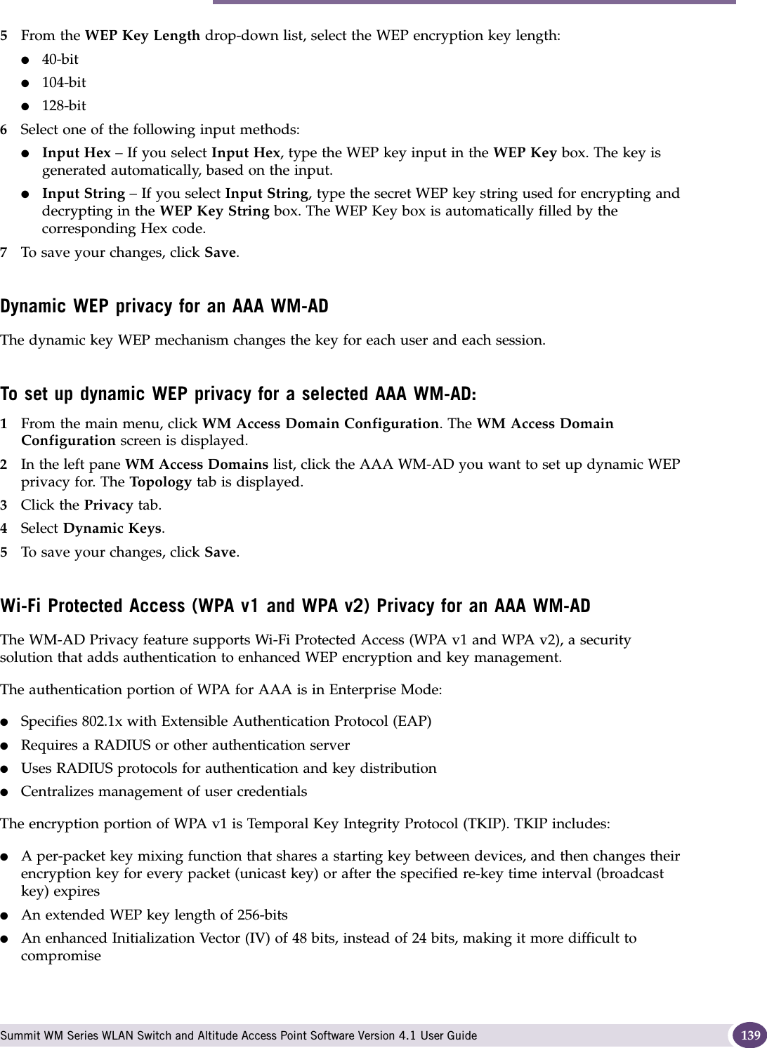 Configuring privacy for a WM-AD Summit WM Series WLAN Switch and Altitude Access Point Software Version 4.1 User Guide 1395From the WEP Key Length drop-down list, select the WEP encryption key length: ●40-bit●104-bit●128-bit6Select one of the following input methods: ●Input Hex – If you select Input Hex, type the WEP key input in the WEP Key box. The key is generated automatically, based on the input.●Input String – If you select Input String, type the secret WEP key string used for encrypting and decrypting in the WEP Key String box. The WEP Key box is automatically filled by the corresponding Hex code.7To save your changes, click Save.Dynamic WEP privacy for an AAA WM-ADThe dynamic key WEP mechanism changes the key for each user and each session.To set up dynamic WEP privacy for a selected AAA WM-AD:1From the main menu, click WM Access Domain Configuration. The WM Access Domain Configuration screen is displayed.2In the left pane WM Access Domains list, click the AAA WM-AD you want to set up dynamic WEP privacy for. The Top ol og y  tab is displayed.3Click the Privacy tab.4Select Dynamic Keys.5To save your changes, click Save.Wi-Fi Protected Access (WPA v1 and WPA v2) Privacy for an AAA WM-AD The WM-AD Privacy feature supports Wi-Fi Protected Access (WPA v1 and WPA v2), a security solution that adds authentication to enhanced WEP encryption and key management. The authentication portion of WPA for AAA is in Enterprise Mode:●Specifies 802.1x with Extensible Authentication Protocol (EAP)●Requires a RADIUS or other authentication server●Uses RADIUS protocols for authentication and key distribution●Centralizes management of user credentialsThe encryption portion of WPA v1 is Temporal Key Integrity Protocol (TKIP). TKIP includes:●A per-packet key mixing function that shares a starting key between devices, and then changes their encryption key for every packet (unicast key) or after the specified re-key time interval (broadcast key) expires●An extended WEP key length of 256-bits●An enhanced Initialization Vector (IV) of 48 bits, instead of 24 bits, making it more difficult to compromise