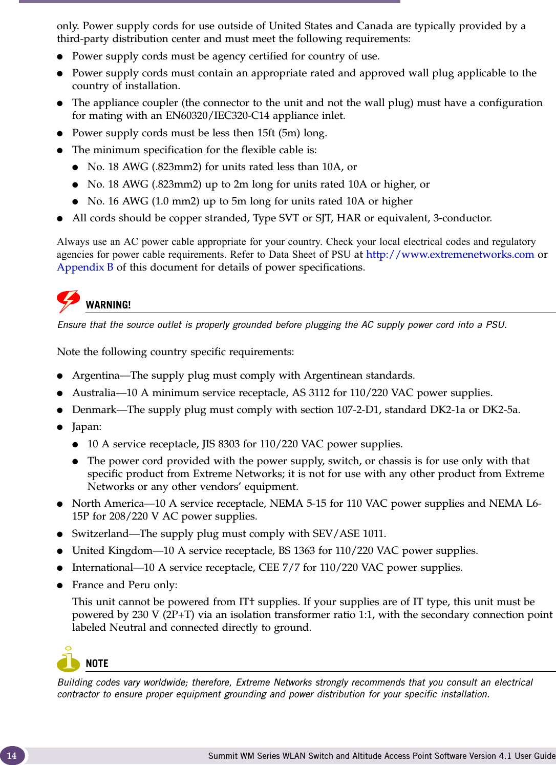 About this Guide Summit WM Series WLAN Switch and Altitude Access Point Software Version 4.1 User Guide14only. Power supply cords for use outside of United States and Canada are typically provided by a third-party distribution center and must meet the following requirements:●Power supply cords must be agency certified for country of use.●Power supply cords must contain an appropriate rated and approved wall plug applicable to the country of installation.●The appliance coupler (the connector to the unit and not the wall plug) must have a configuration for mating with an EN60320/IEC320-C14 appliance inlet.●Power supply cords must be less then 15ft (5m) long.●The minimum specification for the flexible cable is:●No. 18 AWG (.823mm2) for units rated less than 10A, or●No. 18 AWG (.823mm2) up to 2m long for units rated 10A or higher, or●No. 16 AWG (1.0 mm2) up to 5m long for units rated 10A or higher ●All cords should be copper stranded, Type SVT or SJT, HAR or equivalent, 3-conductor.Always use an AC power cable appropriate for your country. Check your local electrical codes and regulatory agencies for power cable requirements. Refer to Data Sheet of PSU at http://www.extremenetworks.com or Appendix B of this document for details of power specifications. WARNING!Ensure that the source outlet is properly grounded before plugging the AC supply power cord into a PSU. Note the following country specific requirements:●Argentina—The supply plug must comply with Argentinean standards.●Australia—10 A minimum service receptacle, AS 3112 for 110/220 VAC power supplies.●Denmark—The supply plug must comply with section 107-2-D1, standard DK2-1a or DK2-5a.●Japan:●10 A service receptacle, JIS 8303 for 110/220 VAC power supplies.●The power cord provided with the power supply, switch, or chassis is for use only with that specific product from Extreme Networks; it is not for use with any other product from Extreme Networks or any other vendors’ equipment.●North America—10 A service receptacle, NEMA 5-15 for 110 VAC power supplies and NEMA L6-15P for 208/220 V AC power supplies.●Switzerland—The supply plug must comply with SEV/ASE 1011.●United Kingdom—10 A service receptacle, BS 1363 for 110/220 VAC power supplies.●International—10 A service receptacle, CEE 7/7 for 110/220 VAC power supplies.●France and Peru only:This unit cannot be powered from IT† supplies. If your supplies are of IT type, this unit must be powered by 230 V (2P+T) via an isolation transformer ratio 1:1, with the secondary connection point labeled Neutral and connected directly to ground. NOTEBuilding codes vary worldwide; therefore, Extreme Networks strongly recommends that you consult an electrical contractor to ensure proper equipment grounding and power distribution for your specific installation.