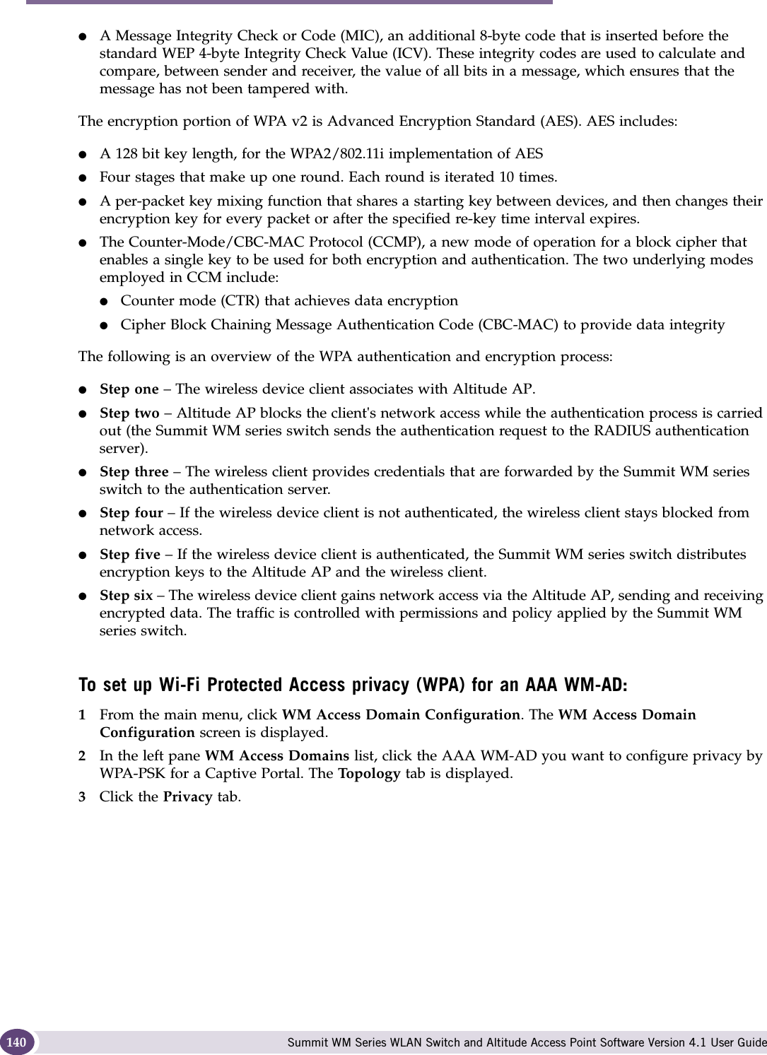 WM Access Domain Services configuration Summit WM Series WLAN Switch and Altitude Access Point Software Version 4.1 User Guide140●A Message Integrity Check or Code (MIC), an additional 8-byte code that is inserted before the standard WEP 4-byte Integrity Check Value (ICV). These integrity codes are used to calculate and compare, between sender and receiver, the value of all bits in a message, which ensures that the message has not been tampered with.The encryption portion of WPA v2 is Advanced Encryption Standard (AES). AES includes:●A 128 bit key length, for the WPA2/802.11i implementation of AES●Four stages that make up one round. Each round is iterated 10 times.●A per-packet key mixing function that shares a starting key between devices, and then changes their encryption key for every packet or after the specified re-key time interval expires.●The Counter-Mode/CBC-MAC Protocol (CCMP), a new mode of operation for a block cipher that enables a single key to be used for both encryption and authentication. The two underlying modes employed in CCM include:●Counter mode (CTR) that achieves data encryption●Cipher Block Chaining Message Authentication Code (CBC-MAC) to provide data integrityThe following is an overview of the WPA authentication and encryption process:●Step one – The wireless device client associates with Altitude AP.●Step two – Altitude AP blocks the client&apos;s network access while the authentication process is carried out (the Summit WM series switch sends the authentication request to the RADIUS authentication server).●Step three – The wireless client provides credentials that are forwarded by the Summit WM series switch to the authentication server.●Step four – If the wireless device client is not authenticated, the wireless client stays blocked from network access.●Step five – If the wireless device client is authenticated, the Summit WM series switch distributes encryption keys to the Altitude AP and the wireless client.●Step six – The wireless device client gains network access via the Altitude AP, sending and receiving encrypted data. The traffic is controlled with permissions and policy applied by the Summit WM series switch. To set up Wi-Fi Protected Access privacy (WPA) for an AAA WM-AD:1From the main menu, click WM Access Domain Configuration. The WM Access Domain Configuration screen is displayed.2In the left pane WM Access Domains list, click the AAA WM-AD you want to configure privacy by WPA-PSK for a Captive Portal. The To po lo gy  tab is displayed.3Click the Privacy tab.