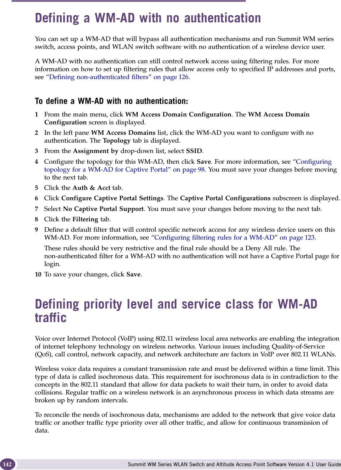 WM Access Domain Services configuration Summit WM Series WLAN Switch and Altitude Access Point Software Version 4.1 User Guide142Defining a WM-AD with no authenticationYou can set up a WM-AD that will bypass all authentication mechanisms and run Summit WM series switch, access points, and WLAN switch software with no authentication of a wireless device user. A WM-AD with no authentication can still control network access using filtering rules. For more information on how to set up filtering rules that allow access only to specified IP addresses and ports, see “Defining non-authenticated filters” on page 126. To define a WM-AD with no authentication:1From the main menu, click WM Access Domain Configuration. The WM Access Domain Configuration screen is displayed.2In the left pane WM Access Domains list, click the WM-AD you want to configure with no authentication. The Topo log y  tab is displayed.3From the Assignment by drop-down list, select SSID.4Configure the topology for this WM-AD, then click Save. For more information, see “Configuring topology for a WM-AD for Captive Portal” on page 98. You must save your changes before moving to the next tab.5Click the Auth &amp; Acct tab. 6Click Configure Captive Portal Settings. The Captive Portal Configurations subscreen is displayed.7Select No Captive Portal Support. You must save your changes before moving to the next tab.8Click the Filtering tab. 9Define a default filter that will control specific network access for any wireless device users on this WM-AD. For more information, see “Configuring filtering rules for a WM-AD” on page 123. These rules should be very restrictive and the final rule should be a Deny All rule. The non-authenticated filter for a WM-AD with no authentication will not have a Captive Portal page for login.10 To save your changes, click Save.Defining priority level and service class for WM-AD trafficVoice over Internet Protocol (VoIP) using 802.11 wireless local area networks are enabling the integration of internet telephony technology on wireless networks. Various issues including Quality-of-Service (QoS), call control, network capacity, and network architecture are factors in VoIP over 802.11 WLANs.Wireless voice data requires a constant transmission rate and must be delivered within a time limit. This type of data is called isochronous data. This requirement for isochronous data is in contradiction to the concepts in the 802.11 standard that allow for data packets to wait their turn, in order to avoid data collisions. Regular traffic on a wireless network is an asynchronous process in which data streams are broken up by random intervals.To reconcile the needs of isochronous data, mechanisms are added to the network that give voice data traffic or another traffic type priority over all other traffic, and allow for continuous transmission of data.