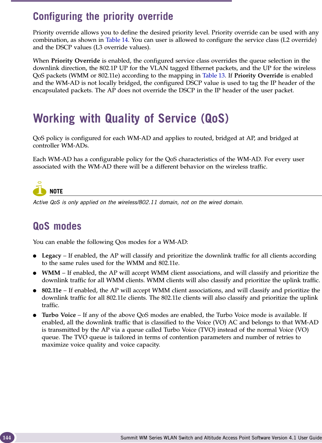 WM Access Domain Services configuration Summit WM Series WLAN Switch and Altitude Access Point Software Version 4.1 User Guide144Configuring the priority override Priority override allows you to define the desired priority level. Priority override can be used with any combination, as shown in Table 14. You can user is allowed to configure the service class (L2 override) and the DSCP values (L3 override values). When Priority Override is enabled, the configured service class overrides the queue selection in the downlink direction, the 802.1P UP for the VLAN tagged Ethernet packets, and the UP for the wireless QoS packets (WMM or 802.11e) according to the mapping in Table 13. If Priority Override is enabled and the WM-AD is not locally bridged, the configured DSCP value is used to tag the IP header of the encapsulated packets. The AP does not override the DSCP in the IP header of the user packet. Working with Quality of Service (QoS)QoS policy is configured for each WM-AD and applies to routed, bridged at AP, and bridged at controller WM-ADs.Each WM-AD has a configurable policy for the QoS characteristics of the WM-AD. For every user associated with the WM-AD there will be a different behavior on the wireless traffic.NOTEActive QoS is only applied on the wireless/802.11 domain, not on the wired domain. QoS modesYou can enable the following Qos modes for a WM-AD:●Legacy – If enabled, the AP will classify and prioritize the downlink traffic for all clients according to the same rules used for the WMM and 802.11e.●WMM – If enabled, the AP will accept WMM client associations, and will classify and prioritize the downlink traffic for all WMM clients. WMM clients will also classify and prioritize the uplink traffic. ●802.11e – If enabled, the AP will accept WMM client associations, and will classify and prioritize the downlink traffic for all 802.11e clients. The 802.11e clients will also classify and prioritize the uplink traffic.●Tu r b o  Vo i c e  – If any of the above QoS modes are enabled, the Turbo Voice mode is available. If enabled, all the downlink traffic that is classified to the Voice (VO) AC and belongs to that WM-AD is transmitted by the AP via a queue called Turbo Voice (TVO) instead of the normal Voice (VO) queue. The TVO queue is tailored in terms of contention parameters and number of retries to maximize voice quality and voice capacity.