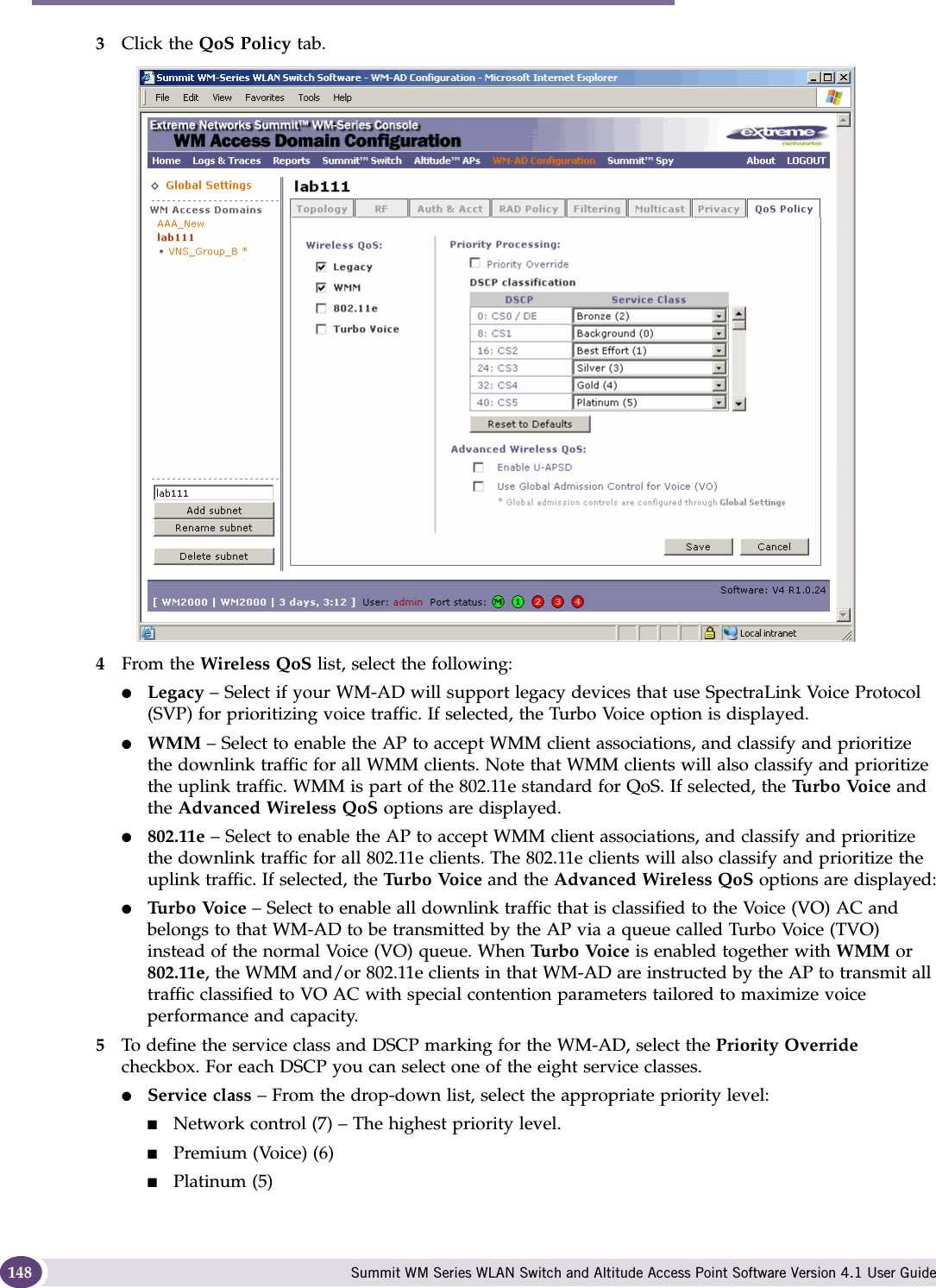 WM Access Domain Services configuration Summit WM Series WLAN Switch and Altitude Access Point Software Version 4.1 User Guide1483Click the QoS Policy tab.4From the Wireless QoS list, select the following:●Legacy – Select if your WM-AD will support legacy devices that use SpectraLink Voice Protocol (SVP) for prioritizing voice traffic. If selected, the Turbo Voice option is displayed.●WMM – Select to enable the AP to accept WMM client associations, and classify and prioritize the downlink traffic for all WMM clients. Note that WMM clients will also classify and prioritize the uplink traffic. WMM is part of the 802.11e standard for QoS. If selected, the Tu r b o  Vo i c e  and the Advanced Wireless QoS options are displayed.●802.11e – Select to enable the AP to accept WMM client associations, and classify and prioritize the downlink traffic for all 802.11e clients. The 802.11e clients will also classify and prioritize the uplink traffic. If selected, the Tu r b o  Vo i c e  and the Advanced Wireless QoS options are displayed:●Tu r b o  Vo i c e  – Select to enable all downlink traffic that is classified to the Voice (VO) AC and belongs to that WM-AD to be transmitted by the AP via a queue called Turbo Voice (TVO) instead of the normal Voice (VO) queue. When Tu r b o  Vo i c e  is enabled together with WMM or 802.11e, the WMM and/or 802.11e clients in that WM-AD are instructed by the AP to transmit all traffic classified to VO AC with special contention parameters tailored to maximize voice performance and capacity.5To define the service class and DSCP marking for the WM-AD, select the Priority Override checkbox. For each DSCP you can select one of the eight service classes.●Service class – From the drop-down list, select the appropriate priority level:■Network control (7) – The highest priority level.■Premium (Voice) (6)■Platinum (5)