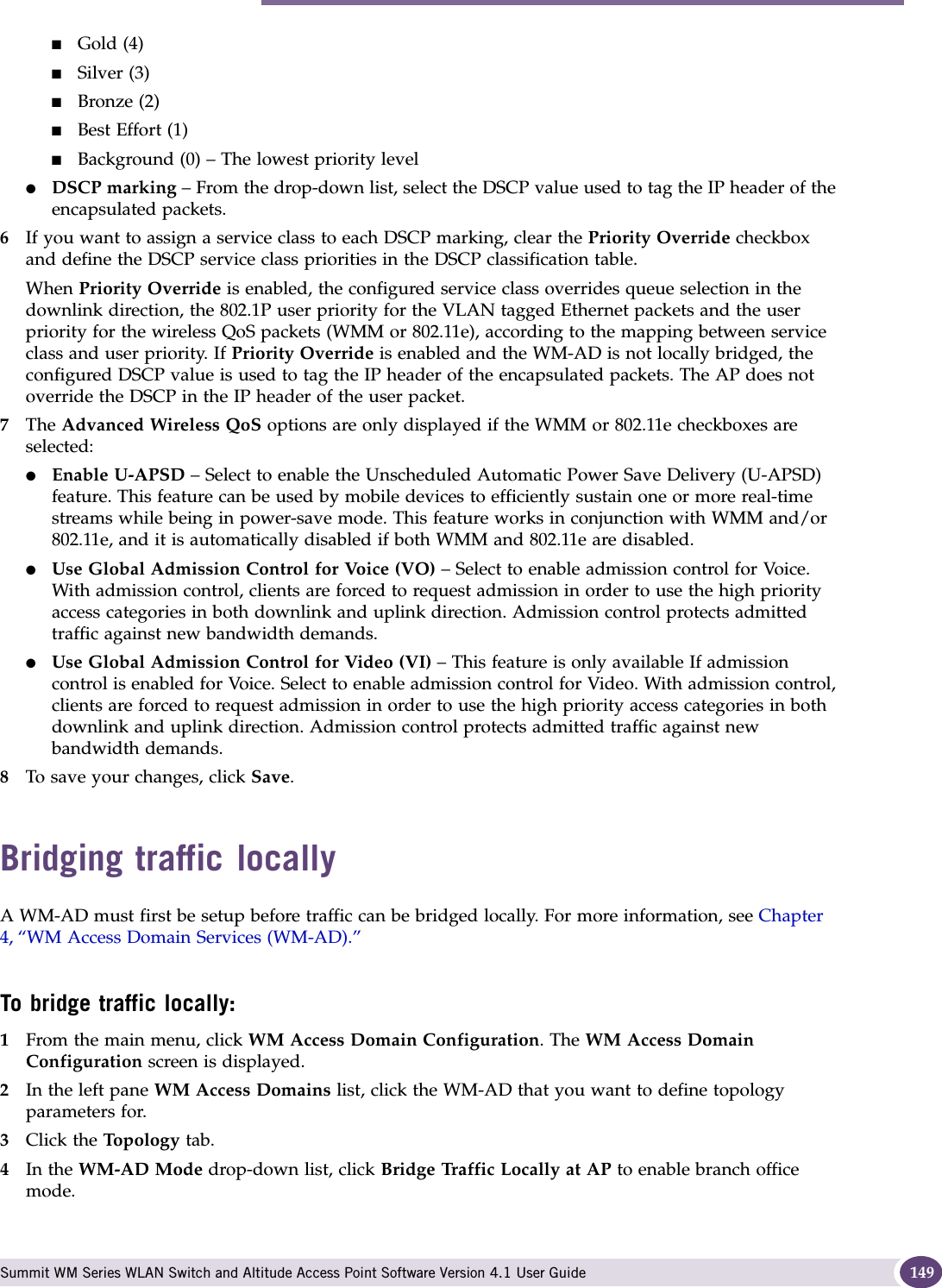 Bridging traffic locally Summit WM Series WLAN Switch and Altitude Access Point Software Version 4.1 User Guide 149■Gold (4)■Silver (3)■Bronze (2)■Best Effort (1)■Background (0) – The lowest priority level●DSCP marking – From the drop-down list, select the DSCP value used to tag the IP header of the encapsulated packets. 6If you want to assign a service class to each DSCP marking, clear the Priority Override checkbox and define the DSCP service class priorities in the DSCP classification table.When Priority Override is enabled, the configured service class overrides queue selection in the downlink direction, the 802.1P user priority for the VLAN tagged Ethernet packets and the user priority for the wireless QoS packets (WMM or 802.11e), according to the mapping between service class and user priority. If Priority Override is enabled and the WM-AD is not locally bridged, the configured DSCP value is used to tag the IP header of the encapsulated packets. The AP does not override the DSCP in the IP header of the user packet.7The Advanced Wireless QoS options are only displayed if the WMM or 802.11e checkboxes are selected:●Enable U-APSD – Select to enable the Unscheduled Automatic Power Save Delivery (U-APSD) feature. This feature can be used by mobile devices to efficiently sustain one or more real-time streams while being in power-save mode. This feature works in conjunction with WMM and/or 802.11e, and it is automatically disabled if both WMM and 802.11e are disabled.●Use Global Admission Control for Voice (VO) – Select to enable admission control for Voice. With admission control, clients are forced to request admission in order to use the high priority access categories in both downlink and uplink direction. Admission control protects admitted traffic against new bandwidth demands.●Use Global Admission Control for Video (VI) – This feature is only available If admission control is enabled for Voice. Select to enable admission control for Video. With admission control, clients are forced to request admission in order to use the high priority access categories in both downlink and uplink direction. Admission control protects admitted traffic against new bandwidth demands.8To save your changes, click Save.Bridging traffic locallyA WM-AD must first be setup before traffic can be bridged locally. For more information, see Chapter 4, “WM Access Domain Services (WM-AD).”To bridge traffic locally:1From the main menu, click WM Access Domain Configuration. The WM Access Domain Configuration screen is displayed.2In the left pane WM Access Domains list, click the WM-AD that you want to define topology parameters for.3Click the Top ol og y tab.4In the WM-AD Mode drop-down list, click Bridge Traffic Locally at AP to enable branch office mode.