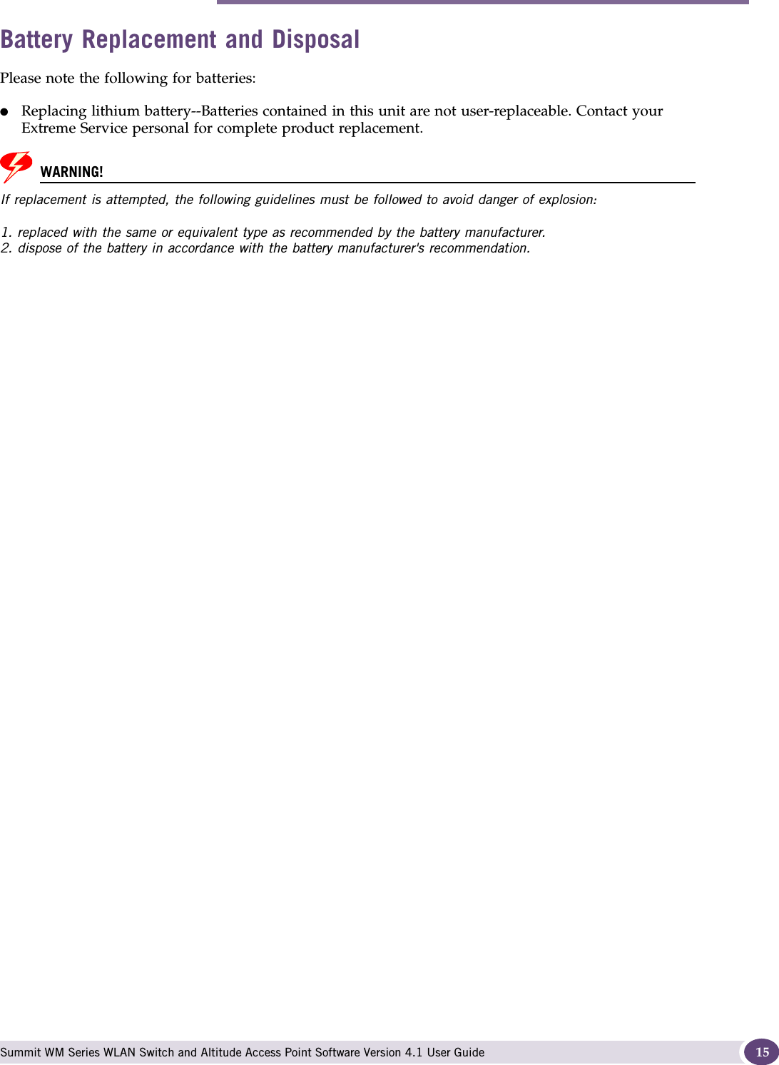 Safety Information Summit WM Series WLAN Switch and Altitude Access Point Software Version 4.1 User Guide 15Battery Replacement and DisposalPlease note the following for batteries:●Replacing lithium battery--Batteries contained in this unit are not user-replaceable. Contact your Extreme Service personal for complete product replacement. WARNING!If replacement is attempted, the following guidelines must be followed to avoid danger of explosion: 1. replaced with the same or equivalent type as recommended by the battery manufacturer. 2. dispose of the battery in accordance with the battery manufacturer&apos;s recommendation. 