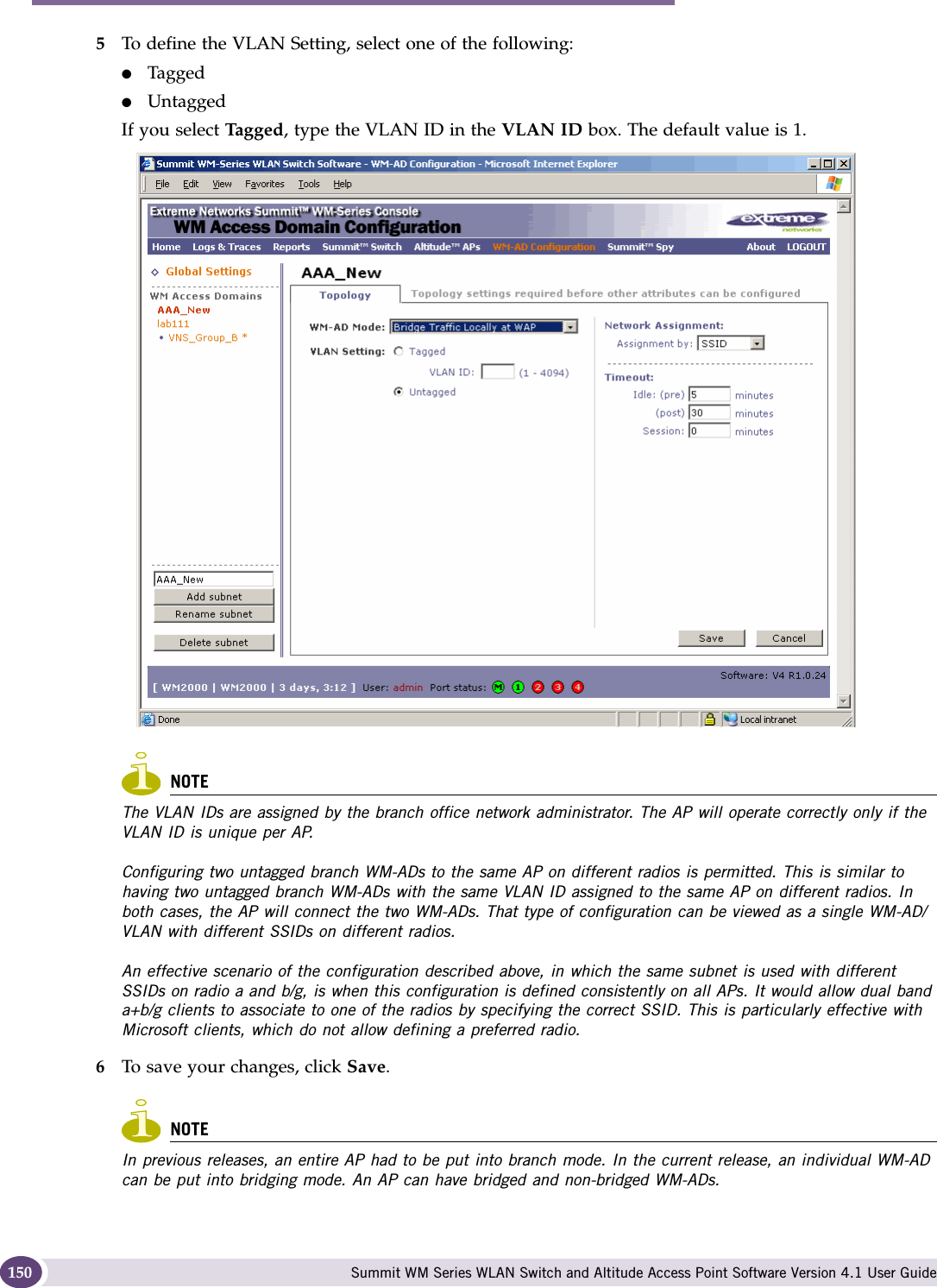 WM Access Domain Services configuration Summit WM Series WLAN Switch and Altitude Access Point Software Version 4.1 User Guide1505To define the VLAN Setting, select one of the following:●Tagged●UntaggedIf you select Tagged, type the VLAN ID in the VLAN ID box. The default value is 1.NOTEThe VLAN IDs are assigned by the branch office network administrator. The AP will operate correctly only if the VLAN ID is unique per AP. Configuring two untagged branch WM-ADs to the same AP on different radios is permitted. This is similar to having two untagged branch WM-ADs with the same VLAN ID assigned to the same AP on different radios. In both cases, the AP will connect the two WM-ADs. That type of configuration can be viewed as a single WM-AD/VLAN with different SSIDs on different radios.An effective scenario of the configuration described above, in which the same subnet is used with different SSIDs on radio a and b/g, is when this configuration is defined consistently on all APs. It would allow dual band a+b/g clients to associate to one of the radios by specifying the correct SSID. This is particularly effective with Microsoft clients, which do not allow defining a preferred radio.6To save your changes, click Save.NOTEIn previous releases, an entire AP had to be put into branch mode. In the current release, an individual WM-AD can be put into bridging mode. An AP can have bridged and non-bridged WM-ADs.