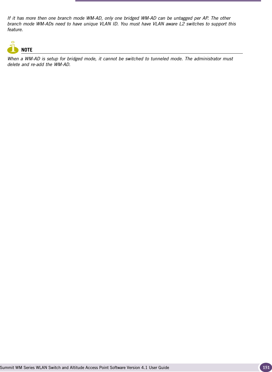 Bridging traffic locally Summit WM Series WLAN Switch and Altitude Access Point Software Version 4.1 User Guide 151If it has more then one branch mode WM-AD, only one bridged WM-AD can be untagged per AP. The other branch mode WM-ADs need to have unique VLAN ID. You must have VLAN aware L2 switches to support this feature.NOTEWhen a WM-AD is setup for bridged mode, it cannot be switched to tunneled mode. The administrator must delete and re-add the WM-AD. 