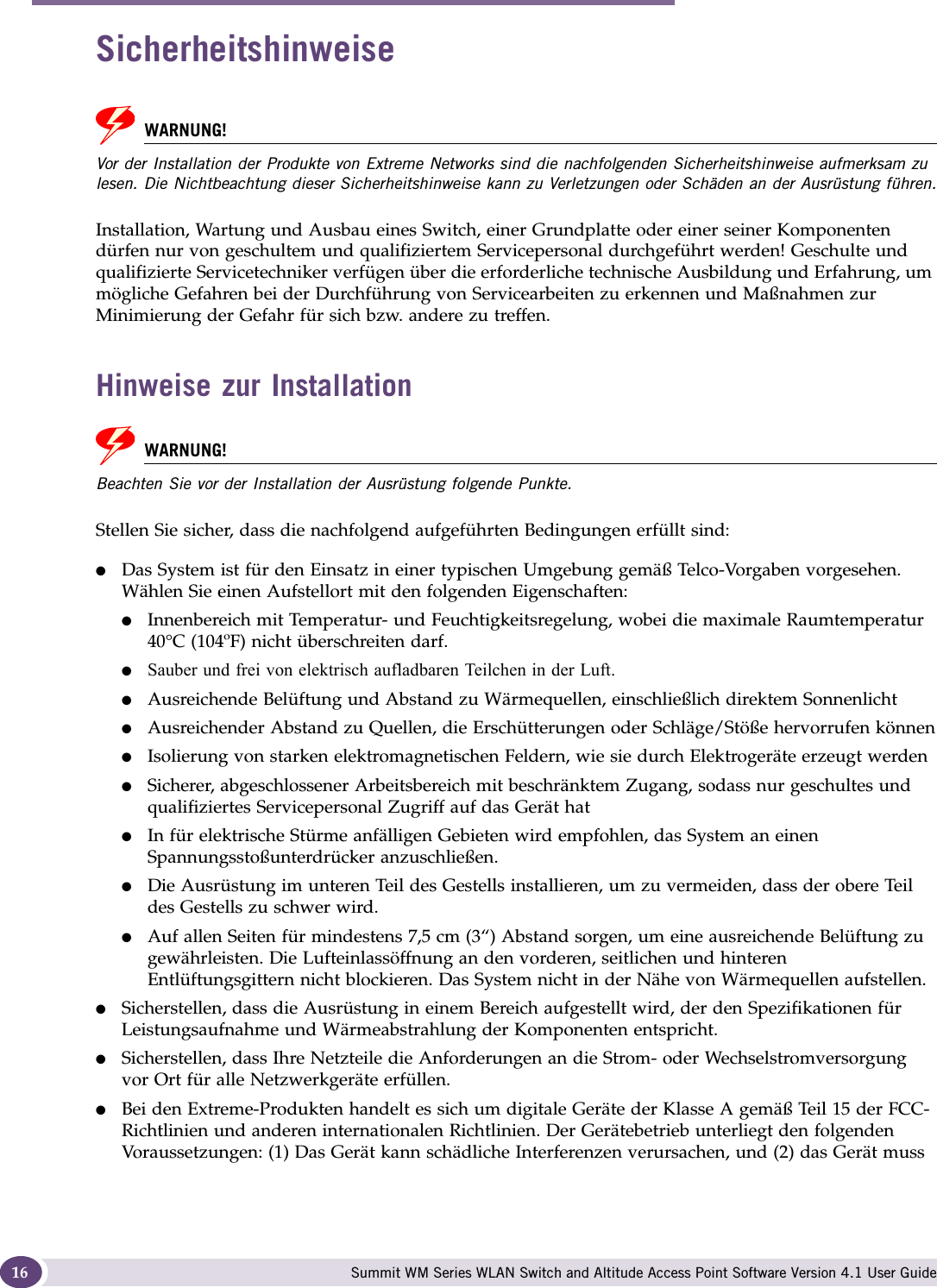 About this Guide Summit WM Series WLAN Switch and Altitude Access Point Software Version 4.1 User Guide16SicherheitshinweiseWARNUNG!Vor der Installation der Produkte von Extreme Networks sind die nachfolgenden Sicherheitshinweise aufmerksam zu lesen. Die Nichtbeachtung dieser Sicherheitshinweise kann zu Verletzungen oder Schäden an der Ausrüstung führen.Installation, Wartung und Ausbau eines Switch, einer Grundplatte oder einer seiner Komponenten dürfen nur von geschultem und qualifiziertem Servicepersonal durchgeführt werden! Geschulte und qualifizierte Servicetechniker verfügen über die erforderliche technische Ausbildung und Erfahrung, um mögliche Gefahren bei der Durchführung von Servicearbeiten zu erkennen und Maßnahmen zur Minimierung der Gefahr für sich bzw. andere zu treffen. Hinweise zur InstallationWARNUNG!Beachten Sie vor der Installation der Ausrüstung folgende Punkte.Stellen Sie sicher, dass die nachfolgend aufgeführten Bedingungen erfüllt sind:●Das System ist für den Einsatz in einer typischen Umgebung gemäß Telco-Vorgaben vorgesehen. Wählen Sie einen Aufstellort mit den folgenden Eigenschaften:●Innenbereich mit Temperatur- und Feuchtigkeitsregelung, wobei die maximale Raumtemperatur 40°C (104ºF) nicht überschreiten darf.●Sauber und frei von elektrisch aufladbaren Teilchen in der Luft.●Ausreichende Belüftung und Abstand zu Wärmequellen, einschließlich direktem Sonnenlicht●Ausreichender Abstand zu Quellen, die Erschütterungen oder Schläge/Stöße hervorrufen können●Isolierung von starken elektromagnetischen Feldern, wie sie durch Elektrogeräte erzeugt werden●Sicherer, abgeschlossener Arbeitsbereich mit beschränktem Zugang, sodass nur geschultes und qualifiziertes Servicepersonal Zugriff auf das Gerät hat●In für elektrische Stürme anfälligen Gebieten wird empfohlen, das System an einen Spannungsstoßunterdrücker anzuschließen.●Die Ausrüstung im unteren Teil des Gestells installieren, um zu vermeiden, dass der obere Teil des Gestells zu schwer wird. ●Auf allen Seiten für mindestens 7,5 cm (3“) Abstand sorgen, um eine ausreichende Belüftung zu gewährleisten. Die Lufteinlassöffnung an den vorderen, seitlichen und hinteren Entlüftungsgittern nicht blockieren. Das System nicht in der Nähe von Wärmequellen aufstellen.●Sicherstellen, dass die Ausrüstung in einem Bereich aufgestellt wird, der den Spezifikationen für Leistungsaufnahme und Wärmeabstrahlung der Komponenten entspricht.●Sicherstellen, dass Ihre Netzteile die Anforderungen an die Strom- oder Wechselstromversorgung vor Ort für alle Netzwerkgeräte erfüllen.●Bei den Extreme-Produkten handelt es sich um digitale Geräte der Klasse A gemäß Teil 15 der FCC-Richtlinien und anderen internationalen Richtlinien. Der Gerätebetrieb unterliegt den folgenden Voraussetzungen: (1) Das Gerät kann schädliche Interferenzen verursachen, und (2) das Gerät muss 