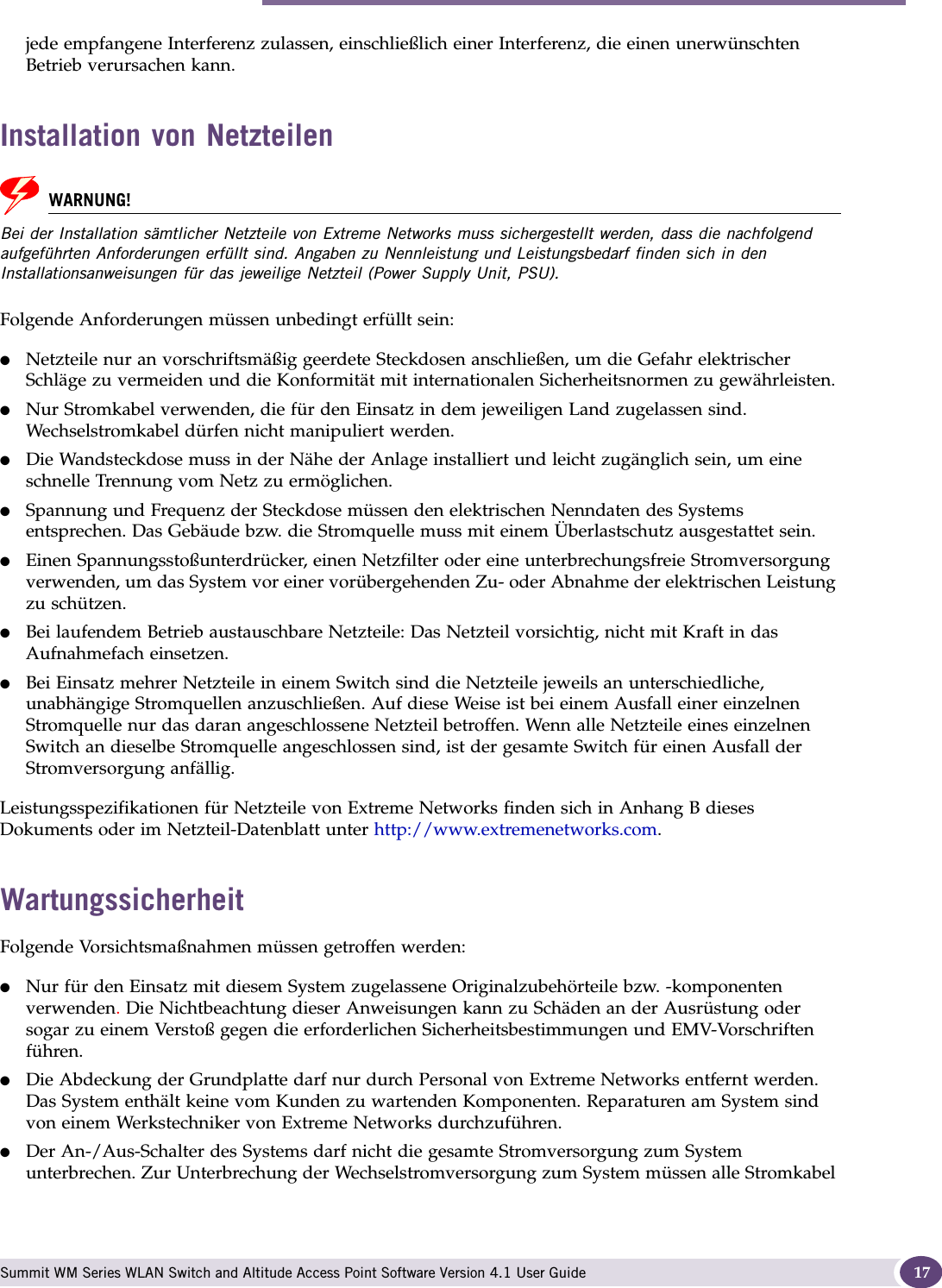 Sicherheitshinweise Summit WM Series WLAN Switch and Altitude Access Point Software Version 4.1 User Guide 17jede empfangene Interferenz zulassen, einschließlich einer Interferenz, die einen unerwünschten Betrieb verursachen kann. Installation von NetzteilenWARNUNG!Bei der Installation sämtlicher Netzteile von Extreme Networks muss sichergestellt werden, dass die nachfolgend aufgeführten Anforderungen erfüllt sind. Angaben zu Nennleistung und Leistungsbedarf finden sich in den Installationsanweisungen für das jeweilige Netzteil (Power Supply Unit, PSU).Folgende Anforderungen müssen unbedingt erfüllt sein:●Netzteile nur an vorschriftsmäßig geerdete Steckdosen anschließen, um die Gefahr elektrischer Schläge zu vermeiden und die Konformität mit internationalen Sicherheitsnormen zu gewährleisten. ●Nur Stromkabel verwenden, die für den Einsatz in dem jeweiligen Land zugelassen sind. Wechselstromkabel dürfen nicht manipuliert werden. ●Die Wandsteckdose muss in der Nähe der Anlage installiert und leicht zugänglich sein, um eine schnelle Trennung vom Netz zu ermöglichen.●Spannung und Frequenz der Steckdose müssen den elektrischen Nenndaten des Systems entsprechen. Das Gebäude bzw. die Stromquelle muss mit einem Überlastschutz ausgestattet sein.●Einen Spannungsstoßunterdrücker, einen Netzfilter oder eine unterbrechungsfreie Stromversorgung verwenden, um das System vor einer vorübergehenden Zu- oder Abnahme der elektrischen Leistung zu schützen.●Bei laufendem Betrieb austauschbare Netzteile: Das Netzteil vorsichtig, nicht mit Kraft in das Aufnahmefach einsetzen. ●Bei Einsatz mehrer Netzteile in einem Switch sind die Netzteile jeweils an unterschiedliche, unabhängige Stromquellen anzuschließen. Auf diese Weise ist bei einem Ausfall einer einzelnen Stromquelle nur das daran angeschlossene Netzteil betroffen. Wenn alle Netzteile eines einzelnen Switch an dieselbe Stromquelle angeschlossen sind, ist der gesamte Switch für einen Ausfall der Stromversorgung anfällig.Leistungsspezifikationen für Netzteile von Extreme Networks finden sich in Anhang B dieses Dokuments oder im Netzteil-Datenblatt unter http://www.extremenetworks.com. WartungssicherheitFolgende Vorsichtsmaßnahmen müssen getroffen werden:●Nur für den Einsatz mit diesem System zugelassene Originalzubehörteile bzw. -komponenten verwenden. Die Nichtbeachtung dieser Anweisungen kann zu Schäden an der Ausrüstung oder sogar zu einem Verstoß gegen die erforderlichen Sicherheitsbestimmungen und EMV-Vorschriften führen.●Die Abdeckung der Grundplatte darf nur durch Personal von Extreme Networks entfernt werden. Das System enthält keine vom Kunden zu wartenden Komponenten. Reparaturen am System sind von einem Werkstechniker von Extreme Networks durchzuführen.●Der An-/Aus-Schalter des Systems darf nicht die gesamte Stromversorgung zum System unterbrechen. Zur Unterbrechung der Wechselstromversorgung zum System müssen alle Stromkabel 