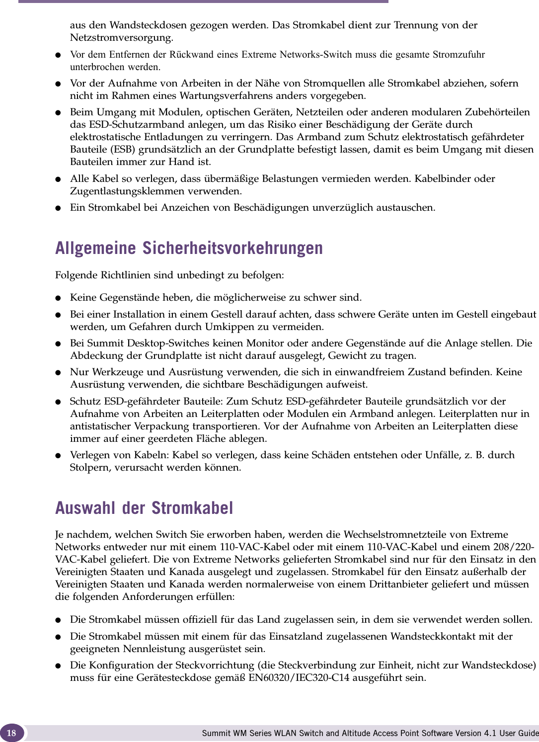 About this Guide Summit WM Series WLAN Switch and Altitude Access Point Software Version 4.1 User Guide18aus den Wandsteckdosen gezogen werden. Das Stromkabel dient zur Trennung von der Netzstromversorgung.●Vor dem Entfernen der Rückwand eines Extreme Networks-Switch muss die gesamte Stromzufuhr unterbrochen werden.●Vor der Aufnahme von Arbeiten in der Nähe von Stromquellen alle Stromkabel abziehen, sofern nicht im Rahmen eines Wartungsverfahrens anders vorgegeben.●Beim Umgang mit Modulen, optischen Geräten, Netzteilen oder anderen modularen Zubehörteilen das ESD-Schutzarmband anlegen, um das Risiko einer Beschädigung der Geräte durch elektrostatische Entladungen zu verringern. Das Armband zum Schutz elektrostatisch gefährdeter Bauteile (ESB) grundsätzlich an der Grundplatte befestigt lassen, damit es beim Umgang mit diesen Bauteilen immer zur Hand ist.●Alle Kabel so verlegen, dass übermäßige Belastungen vermieden werden. Kabelbinder oder Zugentlastungsklemmen verwenden.●Ein Stromkabel bei Anzeichen von Beschädigungen unverzüglich austauschen.Allgemeine SicherheitsvorkehrungenFolgende Richtlinien sind unbedingt zu befolgen:●Keine Gegenstände heben, die möglicherweise zu schwer sind.●Bei einer Installation in einem Gestell darauf achten, dass schwere Geräte unten im Gestell eingebaut werden, um Gefahren durch Umkippen zu vermeiden.●Bei Summit Desktop-Switches keinen Monitor oder andere Gegenstände auf die Anlage stellen. Die Abdeckung der Grundplatte ist nicht darauf ausgelegt, Gewicht zu tragen.●Nur Werkzeuge und Ausrüstung verwenden, die sich in einwandfreiem Zustand befinden. Keine Ausrüstung verwenden, die sichtbare Beschädigungen aufweist.●Schutz ESD-gefährdeter Bauteile: Zum Schutz ESD-gefährdeter Bauteile grundsätzlich vor der Aufnahme von Arbeiten an Leiterplatten oder Modulen ein Armband anlegen. Leiterplatten nur in antistatischer Verpackung transportieren. Vor der Aufnahme von Arbeiten an Leiterplatten diese immer auf einer geerdeten Fläche ablegen. ●Verlegen von Kabeln: Kabel so verlegen, dass keine Schäden entstehen oder Unfälle, z. B. durch Stolpern, verursacht werden können.Auswahl der StromkabelJe nachdem, welchen Switch Sie erworben haben, werden die Wechselstromnetzteile von Extreme Networks entweder nur mit einem 110-VAC-Kabel oder mit einem 110-VAC-Kabel und einem 208/220-VAC-Kabel geliefert. Die von Extreme Networks gelieferten Stromkabel sind nur für den Einsatz in den Vereinigten Staaten und Kanada ausgelegt und zugelassen. Stromkabel für den Einsatz außerhalb der Vereinigten Staaten und Kanada werden normalerweise von einem Drittanbieter geliefert und müssen die folgenden Anforderungen erfüllen:●Die Stromkabel müssen offiziell für das Land zugelassen sein, in dem sie verwendet werden sollen.●Die Stromkabel müssen mit einem für das Einsatzland zugelassenen Wandsteckkontakt mit der geeigneten Nennleistung ausgerüstet sein.●Die Konfiguration der Steckvorrichtung (die Steckverbindung zur Einheit, nicht zur Wandsteckdose) muss für eine Gerätesteckdose gemäß EN60320/IEC320-C14 ausgeführt sein.