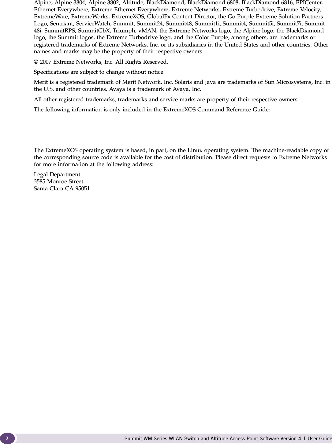 Summit WM Series WLAN Switch and Altitude Access Point Software Version 4.1 User Guide2Alpine, Alpine 3804, Alpine 3802, Altitude, BlackDiamond, BlackDiamond 6808, BlackDiamond 6816, EPICenter, Ethernet Everywhere, Extreme Ethernet Everywhere, Extreme Networks, Extreme Turbodrive, Extreme Velocity, ExtremeWare, ExtremeWorks, ExtremeXOS, GlobalPx Content Director, the Go Purple Extreme Solution Partners Logo, Sentriant, ServiceWatch, Summit, Summit24, Summit48, Summit1i, Summit4, Summit5i, Summit7i, Summit 48i, SummitRPS, SummitGbX, Triumph, vMAN, the Extreme Networks logo, the Alpine logo, the BlackDiamond logo, the Summit logos, the Extreme Turbodrive logo, and the Color Purple, among others, are trademarks or registered trademarks of Extreme Networks, Inc. or its subsidiaries in the United States and other countries. Other names and marks may be the property of their respective owners.© 2007 Extreme Networks, Inc. All Rights Reserved.Specifications are subject to change without notice.Merit is a registered trademark of Merit Network, Inc. Solaris and Java are trademarks of Sun Microsystems, Inc. in the U.S. and other countries. Avaya is a trademark of Avaya, Inc.All other registered trademarks, trademarks and service marks are property of their respective owners. The following information is only included in the ExtremeXOS Command Reference Guide:The ExtremeXOS operating system is based, in part, on the Linux operating system. The machine-readable copy of the corresponding source code is available for the cost of distribution. Please direct requests to Extreme Networks for more information at the following address:Legal Department3585 Monroe StreetSanta Clara CA 95051
