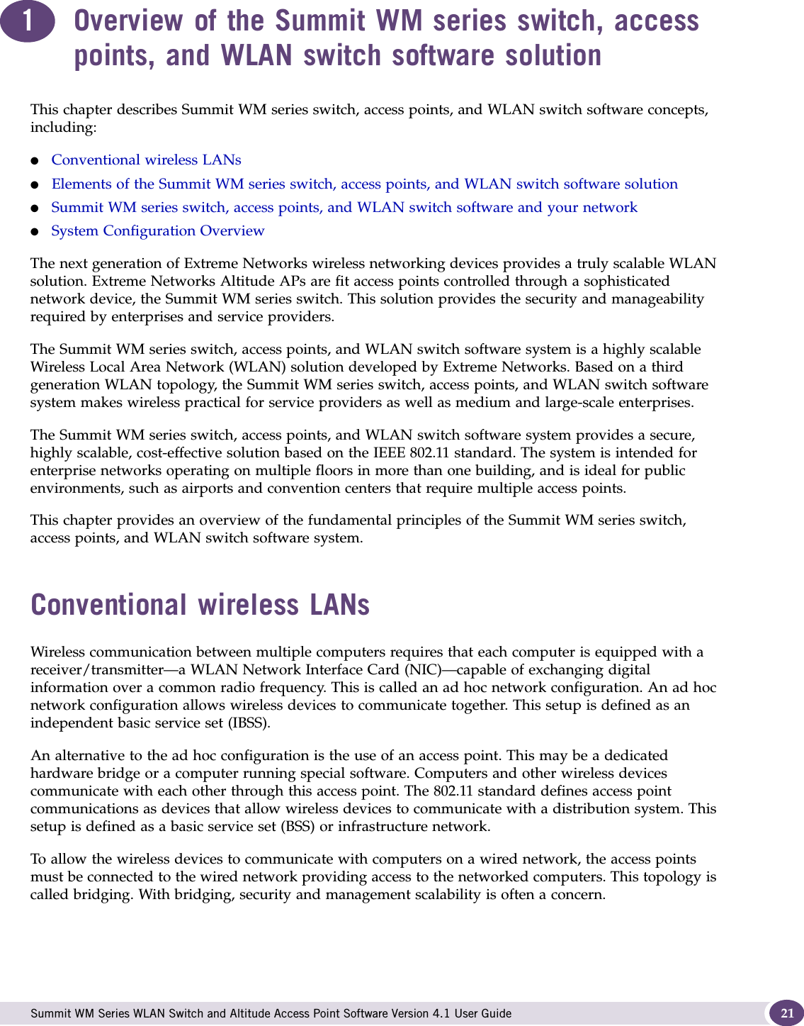  Summit WM Series WLAN Switch and Altitude Access Point Software Version 4.1 User Guide 211Overview of the Summit WM series switch, access points, and WLAN switch software solutionThis chapter describes Summit WM series switch, access points, and WLAN switch software concepts, including:●Conventional wireless LANs●Elements of the Summit WM series switch, access points, and WLAN switch software solution●Summit WM series switch, access points, and WLAN switch software and your network●System Configuration OverviewThe next generation of Extreme Networks wireless networking devices provides a truly scalable WLAN solution. Extreme Networks Altitude APs are fit access points controlled through a sophisticated network device, the Summit WM series switch. This solution provides the security and manageability required by enterprises and service providers.The Summit WM series switch, access points, and WLAN switch software system is a highly scalable Wireless Local Area Network (WLAN) solution developed by Extreme Networks. Based on a third generation WLAN topology, the Summit WM series switch, access points, and WLAN switch software system makes wireless practical for service providers as well as medium and large-scale enterprises.The Summit WM series switch, access points, and WLAN switch software system provides a secure, highly scalable, cost-effective solution based on the IEEE 802.11 standard. The system is intended for enterprise networks operating on multiple floors in more than one building, and is ideal for public environments, such as airports and convention centers that require multiple access points.This chapter provides an overview of the fundamental principles of the Summit WM series switch, access points, and WLAN switch software system.Conventional wireless LANsWireless communication between multiple computers requires that each computer is equipped with a receiver/transmitter—a WLAN Network Interface Card (NIC)—capable of exchanging digital information over a common radio frequency. This is called an ad hoc network configuration. An ad hoc network configuration allows wireless devices to communicate together. This setup is defined as an independent basic service set (IBSS).An alternative to the ad hoc configuration is the use of an access point. This may be a dedicated hardware bridge or a computer running special software. Computers and other wireless devices communicate with each other through this access point. The 802.11 standard defines access point communications as devices that allow wireless devices to communicate with a distribution system. This setup is defined as a basic service set (BSS) or infrastructure network.To allow the wireless devices to communicate with computers on a wired network, the access points must be connected to the wired network providing access to the networked computers. This topology is called bridging. With bridging, security and management scalability is often a concern.