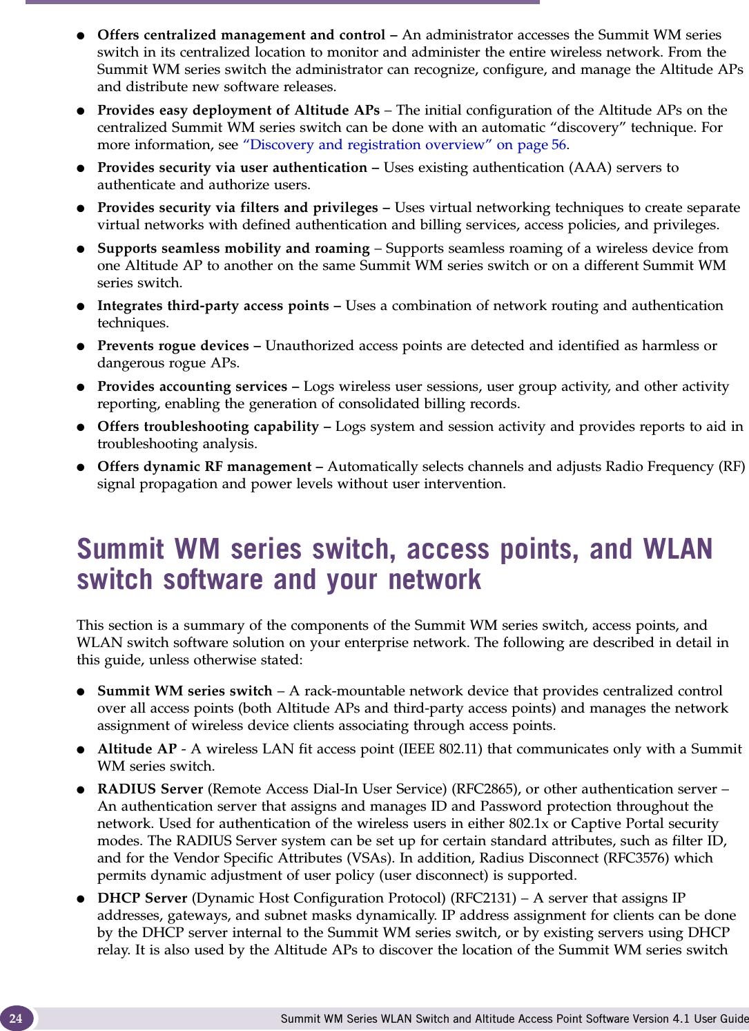 Overview of the Summit WM series switch, access points, and WLAN switch software solution Summit WM Series WLAN Switch and Altitude Access Point Software Version 4.1 User Guide24●Offers centralized management and control – An administrator accesses the Summit WM series switch in its centralized location to monitor and administer the entire wireless network. From the Summit WM series switch the administrator can recognize, configure, and manage the Altitude APs and distribute new software releases.●Provides easy deployment of Altitude APs – The initial configuration of the Altitude APs on the centralized Summit WM series switch can be done with an automatic “discovery” technique. For more information, see “Discovery and registration overview” on page 56.●Provides security via user authentication – Uses existing authentication (AAA) servers to authenticate and authorize users.●Provides security via filters and privileges – Uses virtual networking techniques to create separate virtual networks with defined authentication and billing services, access policies, and privileges.●Supports seamless mobility and roaming – Supports seamless roaming of a wireless device from one Altitude AP to another on the same Summit WM series switch or on a different Summit WM series switch.●Integrates third-party access points – Uses a combination of network routing and authentication techniques.●Prevents rogue devices – Unauthorized access points are detected and identified as harmless or dangerous rogue APs.●Provides accounting services – Logs wireless user sessions, user group activity, and other activity reporting, enabling the generation of consolidated billing records.●Offers troubleshooting capability – Logs system and session activity and provides reports to aid in troubleshooting analysis.●Offers dynamic RF management – Automatically selects channels and adjusts Radio Frequency (RF) signal propagation and power levels without user intervention. Summit WM series switch, access points, and WLAN switch software and your networkThis section is a summary of the components of the Summit WM series switch, access points, and WLAN switch software solution on your enterprise network. The following are described in detail in this guide, unless otherwise stated:●Summit WM series switch – A rack-mountable network device that provides centralized control over all access points (both Altitude APs and third-party access points) and manages the network assignment of wireless device clients associating through access points.●Altitude AP - A wireless LAN fit access point (IEEE 802.11) that communicates only with a Summit WM series switch.●RADIUS Server (Remote Access Dial-In User Service) (RFC2865), or other authentication server – An authentication server that assigns and manages ID and Password protection throughout the network. Used for authentication of the wireless users in either 802.1x or Captive Portal security modes. The RADIUS Server system can be set up for certain standard attributes, such as filter ID, and for the Vendor Specific Attributes (VSAs). In addition, Radius Disconnect (RFC3576) which permits dynamic adjustment of user policy (user disconnect) is supported.●DHCP Server (Dynamic Host Configuration Protocol) (RFC2131) – A server that assigns IP addresses, gateways, and subnet masks dynamically. IP address assignment for clients can be done by the DHCP server internal to the Summit WM series switch, or by existing servers using DHCP relay. It is also used by the Altitude APs to discover the location of the Summit WM series switch 
