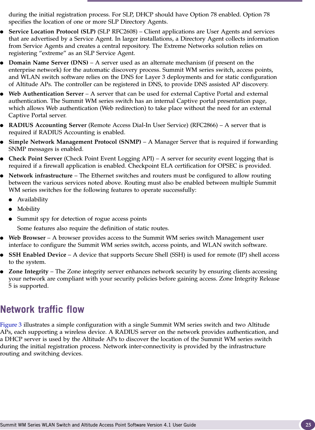 Summit WM series switch, access points, and WLAN switch software and your network Summit WM Series WLAN Switch and Altitude Access Point Software Version 4.1 User Guide 25during the initial registration process. For SLP, DHCP should have Option 78 enabled. Option 78 specifies the location of one or more SLP Directory Agents.●Service Location Protocol (SLP) (SLP RFC2608) – Client applications are User Agents and services that are advertised by a Service Agent. In larger installations, a Directory Agent collects information from Service Agents and creates a central repository. The Extreme Networks solution relies on registering “extreme” as an SLP Service Agent.●Domain Name Server (DNS) – A server used as an alternate mechanism (if present on the enterprise network) for the automatic discovery process. Summit WM series switch, access points, and WLAN switch software relies on the DNS for Layer 3 deployments and for static configuration of Altitude APs. The controller can be registered in DNS, to provide DNS assisted AP discovery.●Web Authentication Server – A server that can be used for external Captive Portal and external authentication. The Summit WM series switch has an internal Captive portal presentation page, which allows Web authentication (Web redirection) to take place without the need for an external Captive Portal server. ●RADIUS Accounting Server (Remote Access Dial-In User Service) (RFC2866) – A server that is required if RADIUS Accounting is enabled.●Simple Network Management Protocol (SNMP) – A Manager Server that is required if forwarding SNMP messages is enabled.●Check Point Server (Check Point Event Logging API) – A server for security event logging that is required if a firewall application is enabled. Checkpoint ELA certification for OPSEC is provided.●Network infrastructure – The Ethernet switches and routers must be configured to allow routing between the various services noted above. Routing must also be enabled between multiple Summit WM series switches for the following features to operate successfully:●Availability●Mobility●Summit spy for detection of rogue access pointsSome features also require the definition of static routes.●Web Browser – A browser provides access to the Summit WM series switch Management user interface to configure the Summit WM series switch, access points, and WLAN switch software.●SSH Enabled Device – A device that supports Secure Shell (SSH) is used for remote (IP) shell access to the system. ●Zone Integrity – The Zone integrity server enhances network security by ensuring clients accessing your network are compliant with your security policies before gaining access. Zone Integrity Release 5 is supported.Network traffic flowFigure 3 illustrates a simple configuration with a single Summit WM series switch and two Altitude APs, each supporting a wireless device. A RADIUS server on the network provides authentication, and a DHCP server is used by the Altitude APs to discover the location of the Summit WM series switch during the initial registration process. Network inter-connectivity is provided by the infrastructure routing and switching devices.