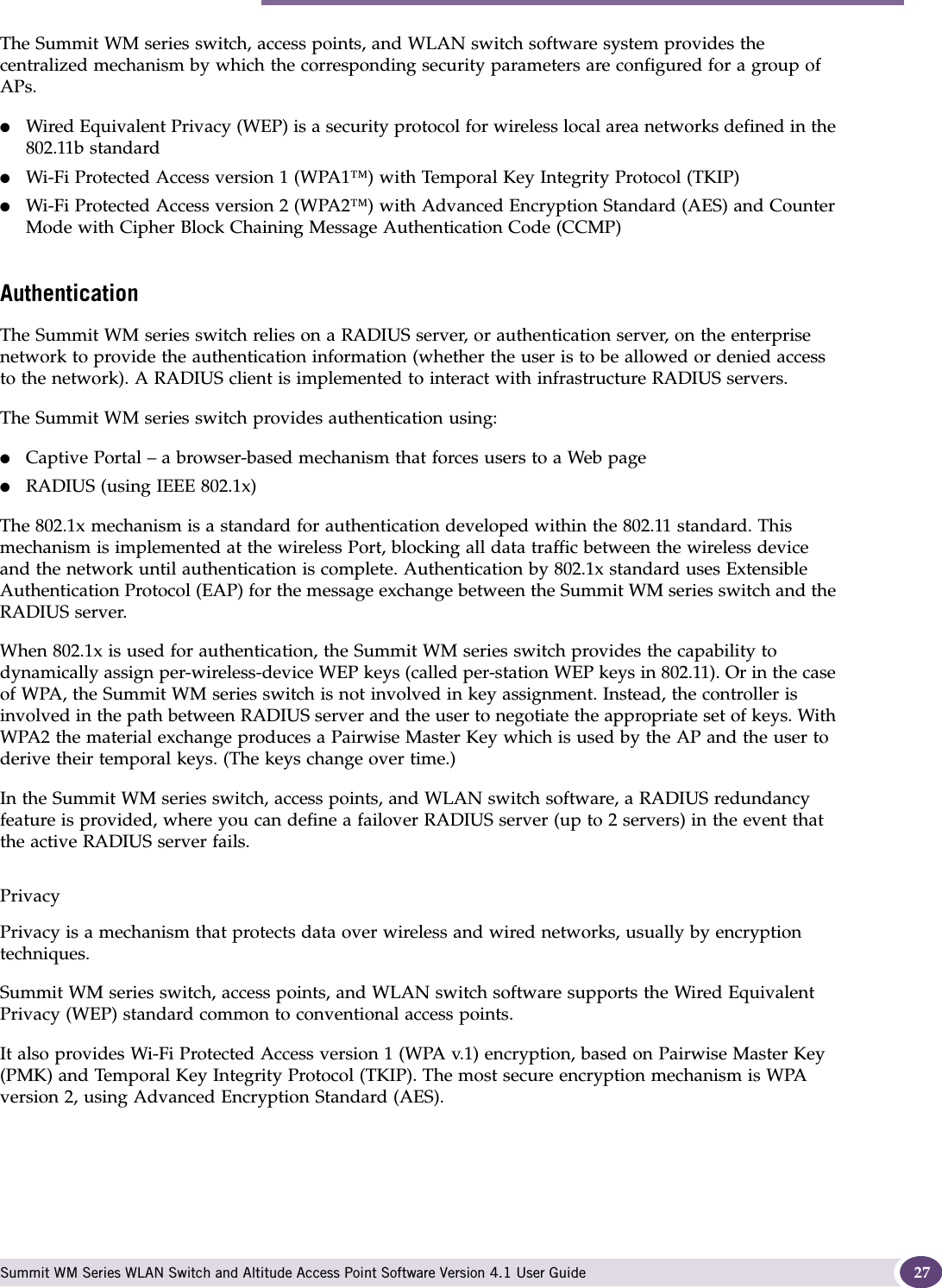 Summit WM series switch, access points, and WLAN switch software and your network Summit WM Series WLAN Switch and Altitude Access Point Software Version 4.1 User Guide 27The Summit WM series switch, access points, and WLAN switch software system provides the centralized mechanism by which the corresponding security parameters are configured for a group of APs.●Wired Equivalent Privacy (WEP) is a security protocol for wireless local area networks defined in the 802.11b standard●Wi-Fi Protected Access version 1 (WPA1™) with Temporal Key Integrity Protocol (TKIP)●Wi-Fi Protected Access version 2 (WPA2™) with Advanced Encryption Standard (AES) and Counter Mode with Cipher Block Chaining Message Authentication Code (CCMP)AuthenticationThe Summit WM series switch relies on a RADIUS server, or authentication server, on the enterprise network to provide the authentication information (whether the user is to be allowed or denied access to the network). A RADIUS client is implemented to interact with infrastructure RADIUS servers.The Summit WM series switch provides authentication using:●Captive Portal – a browser-based mechanism that forces users to a Web page●RADIUS (using IEEE 802.1x)The 802.1x mechanism is a standard for authentication developed within the 802.11 standard. This mechanism is implemented at the wireless Port, blocking all data traffic between the wireless device and the network until authentication is complete. Authentication by 802.1x standard uses Extensible Authentication Protocol (EAP) for the message exchange between the Summit WM series switch and the RADIUS server.When 802.1x is used for authentication, the Summit WM series switch provides the capability to dynamically assign per-wireless-device WEP keys (called per-station WEP keys in 802.11). Or in the case of WPA, the Summit WM series switch is not involved in key assignment. Instead, the controller is involved in the path between RADIUS server and the user to negotiate the appropriate set of keys. With WPA2 the material exchange produces a Pairwise Master Key which is used by the AP and the user to derive their temporal keys. (The keys change over time.)In the Summit WM series switch, access points, and WLAN switch software, a RADIUS redundancy feature is provided, where you can define a failover RADIUS server (up to 2 servers) in the event that the active RADIUS server fails.PrivacyPrivacy is a mechanism that protects data over wireless and wired networks, usually by encryption techniques.Summit WM series switch, access points, and WLAN switch software supports the Wired Equivalent Privacy (WEP) standard common to conventional access points.It also provides Wi-Fi Protected Access version 1 (WPA v.1) encryption, based on Pairwise Master Key (PMK) and Temporal Key Integrity Protocol (TKIP). The most secure encryption mechanism is WPA version 2, using Advanced Encryption Standard (AES).