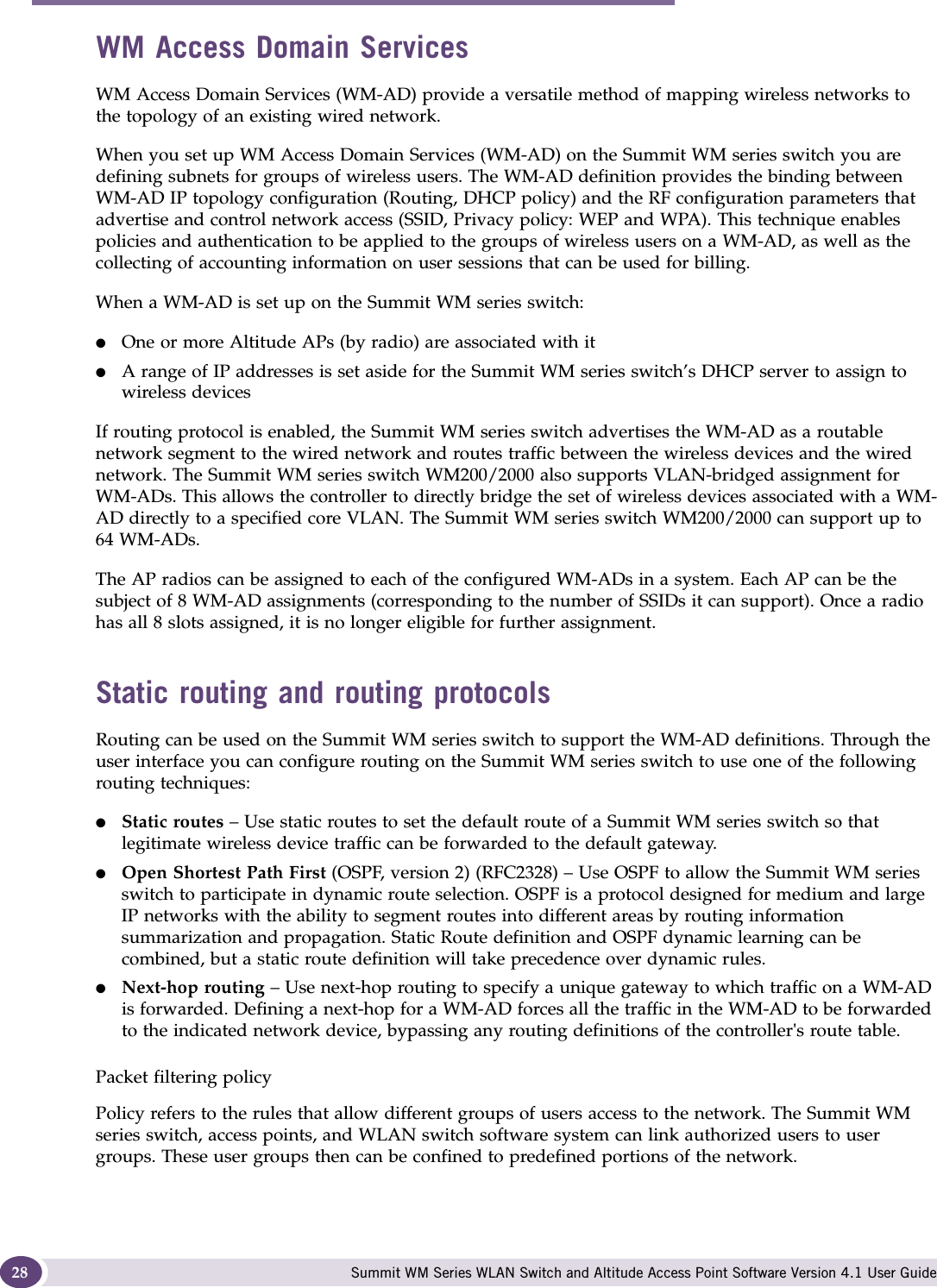 Overview of the Summit WM series switch, access points, and WLAN switch software solution Summit WM Series WLAN Switch and Altitude Access Point Software Version 4.1 User Guide28WM Access Domain ServicesWM Access Domain Services (WM-AD) provide a versatile method of mapping wireless networks to the topology of an existing wired network.When you set up WM Access Domain Services (WM-AD) on the Summit WM series switch you are defining subnets for groups of wireless users. The WM-AD definition provides the binding between WM-AD IP topology configuration (Routing, DHCP policy) and the RF configuration parameters that advertise and control network access (SSID, Privacy policy: WEP and WPA). This technique enables policies and authentication to be applied to the groups of wireless users on a WM-AD, as well as the collecting of accounting information on user sessions that can be used for billing.When a WM-AD is set up on the Summit WM series switch:●One or more Altitude APs (by radio) are associated with it●A range of IP addresses is set aside for the Summit WM series switch’s DHCP server to assign to wireless devicesIf routing protocol is enabled, the Summit WM series switch advertises the WM-AD as a routable network segment to the wired network and routes traffic between the wireless devices and the wired network. The Summit WM series switch WM200/2000 also supports VLAN-bridged assignment for WM-ADs. This allows the controller to directly bridge the set of wireless devices associated with a WM-AD directly to a specified core VLAN. The Summit WM series switch WM200/2000 can support up to 64 WM-ADs. The AP radios can be assigned to each of the configured WM-ADs in a system. Each AP can be the subject of 8 WM-AD assignments (corresponding to the number of SSIDs it can support). Once a radio has all 8 slots assigned, it is no longer eligible for further assignment. Static routing and routing protocolsRouting can be used on the Summit WM series switch to support the WM-AD definitions. Through the user interface you can configure routing on the Summit WM series switch to use one of the following routing techniques:●Static routes – Use static routes to set the default route of a Summit WM series switch so that legitimate wireless device traffic can be forwarded to the default gateway.●Open Shortest Path First (OSPF, version 2) (RFC2328) – Use OSPF to allow the Summit WM series switch to participate in dynamic route selection. OSPF is a protocol designed for medium and large IP networks with the ability to segment routes into different areas by routing information summarization and propagation. Static Route definition and OSPF dynamic learning can be combined, but a static route definition will take precedence over dynamic rules.●Next-hop routing – Use next-hop routing to specify a unique gateway to which traffic on a WM-AD is forwarded. Defining a next-hop for a WM-AD forces all the traffic in the WM-AD to be forwarded to the indicated network device, bypassing any routing definitions of the controller&apos;s route table.Packet filtering policyPolicy refers to the rules that allow different groups of users access to the network. The Summit WM series switch, access points, and WLAN switch software system can link authorized users to user groups. These user groups then can be confined to predefined portions of the network.