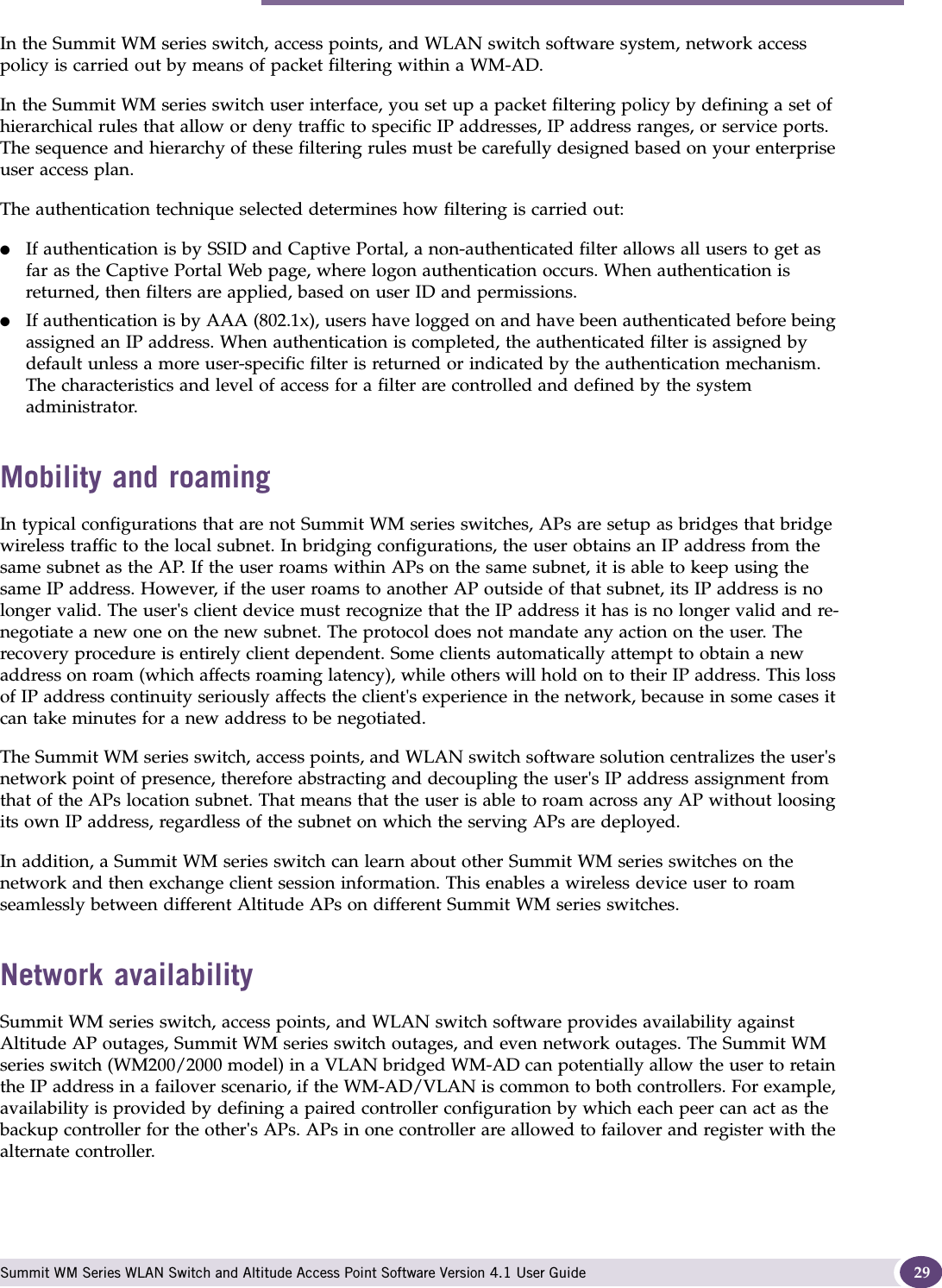 Summit WM series switch, access points, and WLAN switch software and your network Summit WM Series WLAN Switch and Altitude Access Point Software Version 4.1 User Guide 29In the Summit WM series switch, access points, and WLAN switch software system, network access policy is carried out by means of packet filtering within a WM-AD.In the Summit WM series switch user interface, you set up a packet filtering policy by defining a set of hierarchical rules that allow or deny traffic to specific IP addresses, IP address ranges, or service ports. The sequence and hierarchy of these filtering rules must be carefully designed based on your enterprise user access plan.The authentication technique selected determines how filtering is carried out:●If authentication is by SSID and Captive Portal, a non-authenticated filter allows all users to get as far as the Captive Portal Web page, where logon authentication occurs. When authentication is returned, then filters are applied, based on user ID and permissions.●If authentication is by AAA (802.1x), users have logged on and have been authenticated before being assigned an IP address. When authentication is completed, the authenticated filter is assigned by default unless a more user-specific filter is returned or indicated by the authentication mechanism. The characteristics and level of access for a filter are controlled and defined by the system administrator.Mobility and roamingIn typical configurations that are not Summit WM series switches, APs are setup as bridges that bridge wireless traffic to the local subnet. In bridging configurations, the user obtains an IP address from the same subnet as the AP. If the user roams within APs on the same subnet, it is able to keep using the same IP address. However, if the user roams to another AP outside of that subnet, its IP address is no longer valid. The user&apos;s client device must recognize that the IP address it has is no longer valid and re-negotiate a new one on the new subnet. The protocol does not mandate any action on the user. The recovery procedure is entirely client dependent. Some clients automatically attempt to obtain a new address on roam (which affects roaming latency), while others will hold on to their IP address. This loss of IP address continuity seriously affects the client&apos;s experience in the network, because in some cases it can take minutes for a new address to be negotiated. The Summit WM series switch, access points, and WLAN switch software solution centralizes the user&apos;s network point of presence, therefore abstracting and decoupling the user&apos;s IP address assignment from that of the APs location subnet. That means that the user is able to roam across any AP without loosing its own IP address, regardless of the subnet on which the serving APs are deployed.In addition, a Summit WM series switch can learn about other Summit WM series switches on the network and then exchange client session information. This enables a wireless device user to roam seamlessly between different Altitude APs on different Summit WM series switches.Network availabilitySummit WM series switch, access points, and WLAN switch software provides availability against Altitude AP outages, Summit WM series switch outages, and even network outages. The Summit WM series switch (WM200/2000 model) in a VLAN bridged WM-AD can potentially allow the user to retain the IP address in a failover scenario, if the WM-AD/VLAN is common to both controllers. For example, availability is provided by defining a paired controller configuration by which each peer can act as the backup controller for the other&apos;s APs. APs in one controller are allowed to failover and register with the alternate controller. 