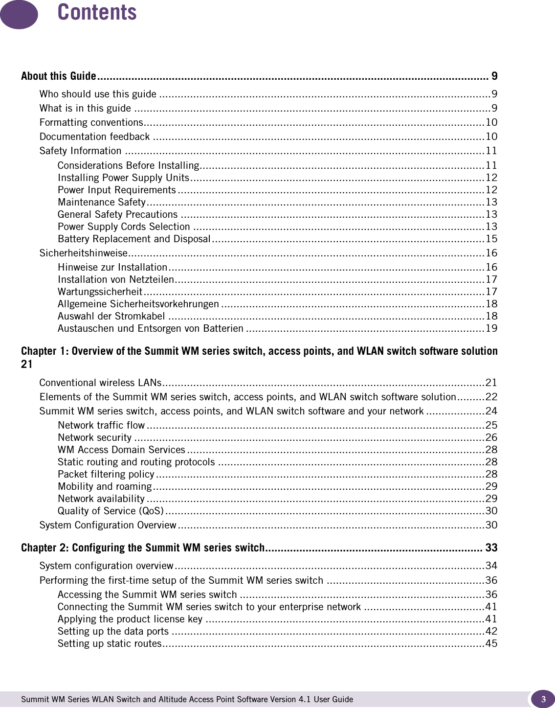  Summit WM Series WLAN Switch and Altitude Access Point Software Version 4.1 User Guide 3ContentsAbout this Guide.............................................................................................................................. 9Who should use this guide ...........................................................................................................9What is in this guide ...................................................................................................................9Formatting conventions..............................................................................................................10Documentation feedback ...........................................................................................................10Safety Information ....................................................................................................................11Considerations Before Installing............................................................................................11Installing Power Supply Units...............................................................................................12Power Input Requirements ...................................................................................................12Maintenance Safety.............................................................................................................13General Safety Precautions ..................................................................................................13Power Supply Cords Selection ..............................................................................................13Battery Replacement and Disposal........................................................................................15Sicherheitshinweise...................................................................................................................16Hinweise zur Installation......................................................................................................16Installation von Netzteilen....................................................................................................17Wartungssicherheit..............................................................................................................17Allgemeine Sicherheitsvorkehrungen .....................................................................................18Auswahl der Stromkabel ......................................................................................................18Austauschen und Entsorgen von Batterien .............................................................................19Chapter 1: Overview of the Summit WM series switch, access points, and WLAN switch software solution21Conventional wireless LANs........................................................................................................21Elements of the Summit WM series switch, access points, and WLAN switch software solution.........22Summit WM series switch, access points, and WLAN switch software and your network ...................24Network traffic flow .............................................................................................................25Network security .................................................................................................................26WM Access Domain Services ................................................................................................28Static routing and routing protocols ......................................................................................28Packet filtering policy ..........................................................................................................28Mobility and roaming...........................................................................................................29Network availability .............................................................................................................29Quality of Service (QoS) .......................................................................................................30System Configuration Overview ...................................................................................................30Chapter 2: Configuring the Summit WM series switch...................................................................... 33System configuration overview....................................................................................................34Performing the first-time setup of the Summit WM series switch ...................................................36Accessing the Summit WM series switch ...............................................................................36Connecting the Summit WM series switch to your enterprise network .......................................41Applying the product license key ..........................................................................................41Setting up the data ports .....................................................................................................42Setting up static routes........................................................................................................45