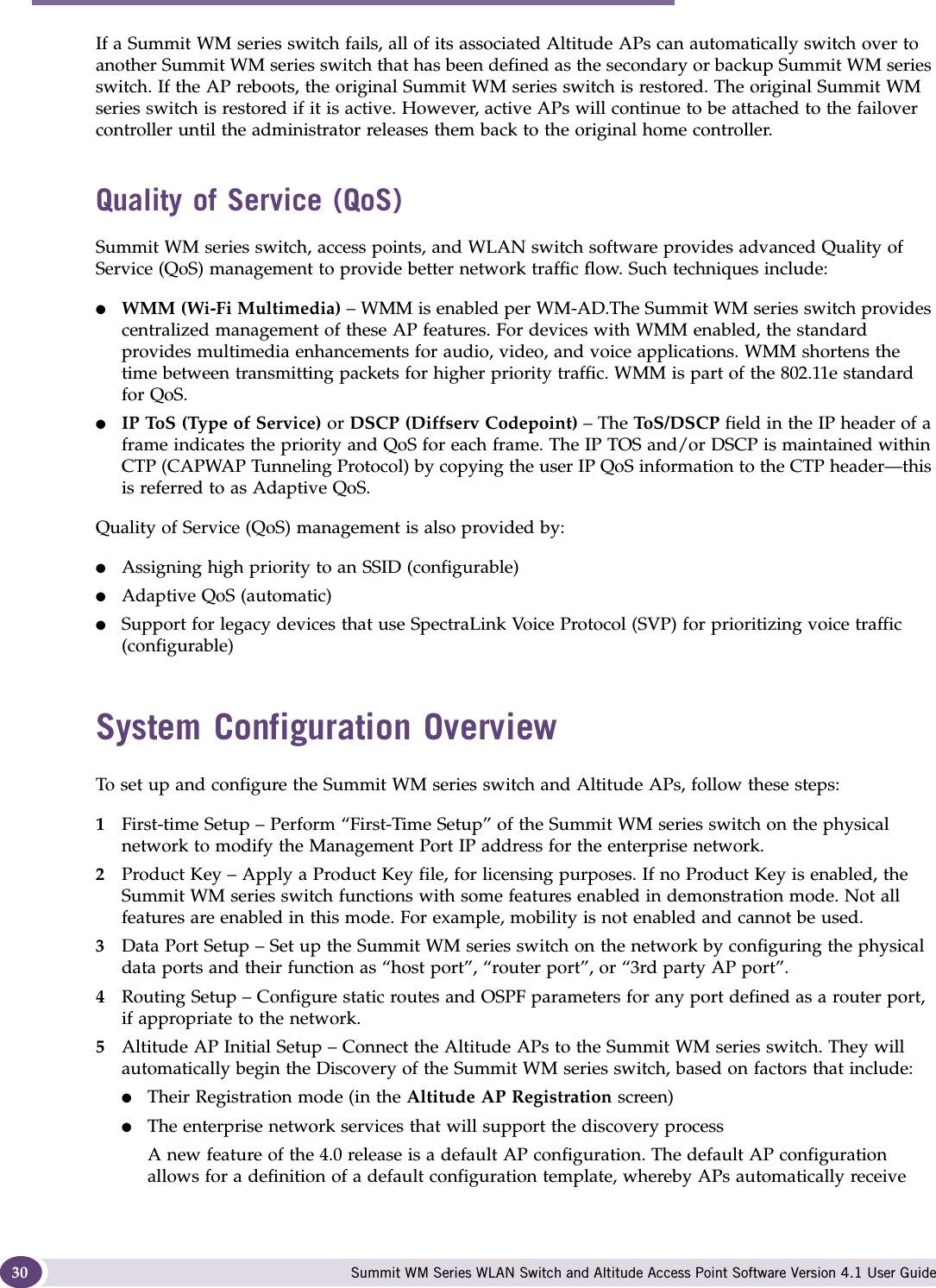 Overview of the Summit WM series switch, access points, and WLAN switch software solution Summit WM Series WLAN Switch and Altitude Access Point Software Version 4.1 User Guide30If a Summit WM series switch fails, all of its associated Altitude APs can automatically switch over to another Summit WM series switch that has been defined as the secondary or backup Summit WM series switch. If the AP reboots, the original Summit WM series switch is restored. The original Summit WM series switch is restored if it is active. However, active APs will continue to be attached to the failover controller until the administrator releases them back to the original home controller. Quality of Service (QoS)Summit WM series switch, access points, and WLAN switch software provides advanced Quality of Service (QoS) management to provide better network traffic flow. Such techniques include:●WMM (Wi-Fi Multimedia) – WMM is enabled per WM-AD.The Summit WM series switch provides centralized management of these AP features. For devices with WMM enabled, the standard provides multimedia enhancements for audio, video, and voice applications. WMM shortens the time between transmitting packets for higher priority traffic. WMM is part of the 802.11e standard for QoS.●IP ToS (Type of Service) or DSCP (Diffserv Codepoint) – The ToS/ D SC P  field in the IP header of a frame indicates the priority and QoS for each frame. The IP TOS and/or DSCP is maintained within CTP (CAPWAP Tunneling Protocol) by copying the user IP QoS information to the CTP header—this is referred to as Adaptive QoS. Quality of Service (QoS) management is also provided by:●Assigning high priority to an SSID (configurable)●Adaptive QoS (automatic)●Support for legacy devices that use SpectraLink Voice Protocol (SVP) for prioritizing voice traffic (configurable)System Configuration OverviewTo set up and configure the Summit WM series switch and Altitude APs, follow these steps:1First-time Setup – Perform “First-Time Setup” of the Summit WM series switch on the physical network to modify the Management Port IP address for the enterprise network.2Product Key – Apply a Product Key file, for licensing purposes. If no Product Key is enabled, the Summit WM series switch functions with some features enabled in demonstration mode. Not all features are enabled in this mode. For example, mobility is not enabled and cannot be used.3Data Port Setup – Set up the Summit WM series switch on the network by configuring the physical data ports and their function as “host port”, “router port”, or “3rd party AP port”.4Routing Setup – Configure static routes and OSPF parameters for any port defined as a router port, if appropriate to the network.5Altitude AP Initial Setup – Connect the Altitude APs to the Summit WM series switch. They will automatically begin the Discovery of the Summit WM series switch, based on factors that include:●Their Registration mode (in the Altitude AP Registration screen)●The enterprise network services that will support the discovery process A new feature of the 4.0 release is a default AP configuration. The default AP configuration allows for a definition of a default configuration template, whereby APs automatically receive 