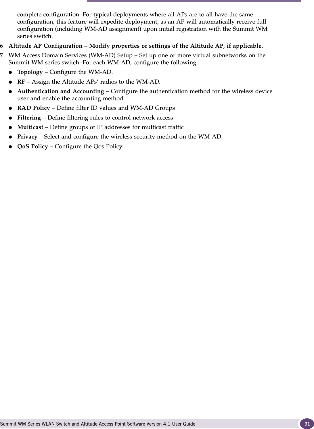 System Configuration Overview Summit WM Series WLAN Switch and Altitude Access Point Software Version 4.1 User Guide 31complete configuration. For typical deployments where all APs are to all have the same configuration, this feature will expedite deployment, as an AP will automatically receive full configuration (including WM-AD assignment) upon initial registration with the Summit WM series switch. 6 Altitude AP Configuration – Modify properties or settings of the Altitude AP, if applicable.7WM Access Domain Services (WM-AD) Setup – Set up one or more virtual subnetworks on the Summit WM series switch. For each WM-AD, configure the following:●Top ol og y – Configure the WM-AD.●RF – Assign the Altitude APs’ radios to the WM-AD.●Authentication and Accounting – Configure the authentication method for the wireless device user and enable the accounting method.●RAD Policy – Define filter ID values and WM-AD Groups●Filtering – Define filtering rules to control network access●Multicast – Define groups of IP addresses for multicast traffic●Privacy – Select and configure the wireless security method on the WM-AD.●QoS Policy – Configure the Qos Policy.