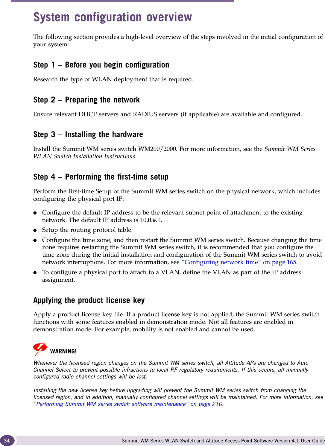 Configuring the Summit WM series switch Summit WM Series WLAN Switch and Altitude Access Point Software Version 4.1 User Guide34System configuration overviewThe following section provides a high-level overview of the steps involved in the initial configuration of your system:Step 1 – Before you begin configurationResearch the type of WLAN deployment that is required.Step 2 – Preparing the networkEnsure relevant DHCP servers and RADIUS servers (if applicable) are available and configured.Step 3 – Installing the hardwareInstall the Summit WM series switch WM200/2000. For more information, see the Summit WM Series WLAN Switch Installation Instructions.Step 4 – Performing the first-time setupPerform the first-time Setup of the Summit WM series switch on the physical network, which includes configuring the physical port IP:●Configure the default IP address to be the relevant subnet point of attachment to the existing network. The default IP address is 10.0.#.1.●Setup the routing protocol table.●Configure the time zone, and then restart the Summit WM series switch. Because changing the time zone requires restarting the Summit WM series switch, it is recommended that you configure the time zone during the initial installation and configuration of the Summit WM series switch to avoid network interruptions. For more information, see “Configuring network time” on page 165.●To configure a physical port to attach to a VLAN, define the VLAN as part of the IP address assignment. Applying the product license keyApply a product license key file. If a product license key is not applied, the Summit WM series switch functions with some features enabled in demonstration mode. Not all features are enabled in demonstration mode. For example, mobility is not enabled and cannot be used.WARNING!Whenever the licensed region changes on the Summit WM series switch, all Altitude APs are changed to Auto Channel Select to prevent possible infractions to local RF regulatory requirements. If this occurs, all manually configured radio channel settings will be lost.Installing the new license key before upgrading will prevent the Summit WM series switch from changing the licensed region, and in addition, manually configured channel settings will be maintained. For more information, see “Performing Summit WM series switch software maintenance” on page 210.