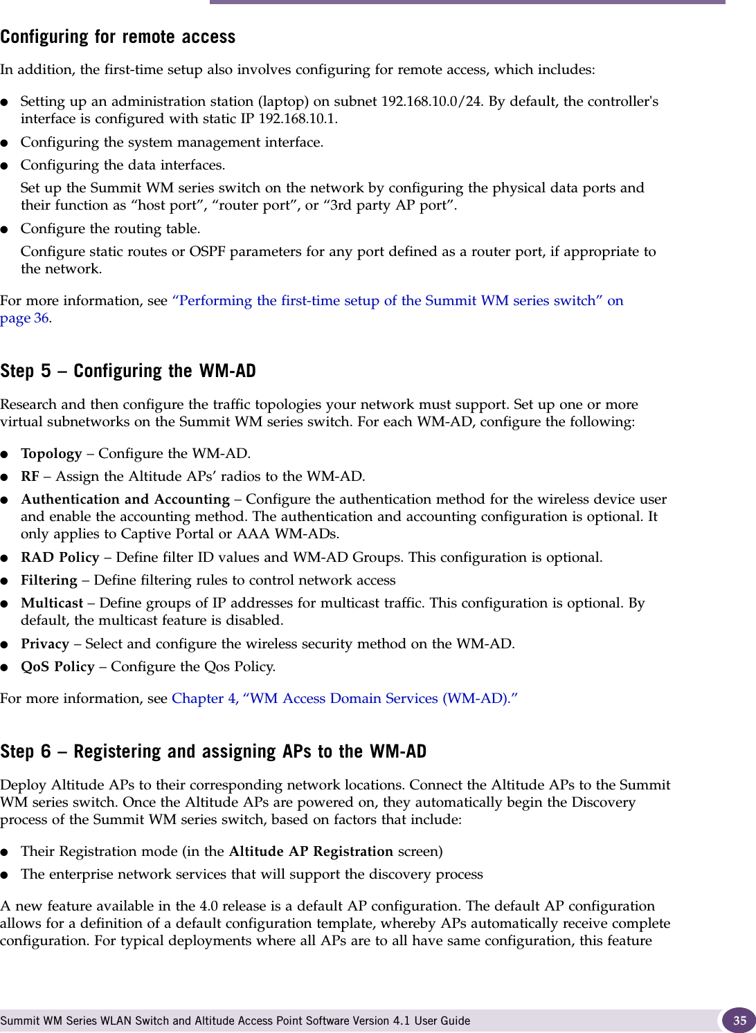 System configuration overview Summit WM Series WLAN Switch and Altitude Access Point Software Version 4.1 User Guide 35Configuring for remote accessIn addition, the first-time setup also involves configuring for remote access, which includes:●Setting up an administration station (laptop) on subnet 192.168.10.0/24. By default, the controller&apos;s interface is configured with static IP 192.168.10.1.●Configuring the system management interface.●Configuring the data interfaces.Set up the Summit WM series switch on the network by configuring the physical data ports and their function as “host port”, “router port”, or “3rd party AP port”.●Configure the routing table.Configure static routes or OSPF parameters for any port defined as a router port, if appropriate to the network.For more information, see “Performing the first-time setup of the Summit WM series switch” on page 36.Step 5 – Configuring the WM-ADResearch and then configure the traffic topologies your network must support. Set up one or more virtual subnetworks on the Summit WM series switch. For each WM-AD, configure the following:●Top ol og y – Configure the WM-AD.●RF – Assign the Altitude APs’ radios to the WM-AD.●Authentication and Accounting – Configure the authentication method for the wireless device user and enable the accounting method. The authentication and accounting configuration is optional. It only applies to Captive Portal or AAA WM-ADs.●RAD Policy – Define filter ID values and WM-AD Groups. This configuration is optional.●Filtering – Define filtering rules to control network access●Multicast – Define groups of IP addresses for multicast traffic. This configuration is optional. By default, the multicast feature is disabled.●Privacy – Select and configure the wireless security method on the WM-AD.●QoS Policy – Configure the Qos Policy.For more information, see Chapter 4, “WM Access Domain Services (WM-AD).”Step 6 – Registering and assigning APs to the WM-ADDeploy Altitude APs to their corresponding network locations. Connect the Altitude APs to the Summit WM series switch. Once the Altitude APs are powered on, they automatically begin the Discovery process of the Summit WM series switch, based on factors that include:●Their Registration mode (in the Altitude AP Registration screen)●The enterprise network services that will support the discovery process A new feature available in the 4.0 release is a default AP configuration. The default AP configuration allows for a definition of a default configuration template, whereby APs automatically receive complete configuration. For typical deployments where all APs are to all have same configuration, this feature 