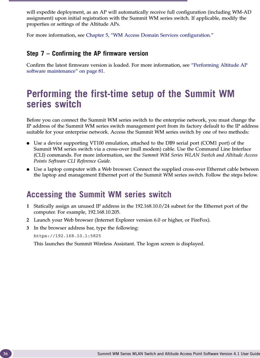 Configuring the Summit WM series switch Summit WM Series WLAN Switch and Altitude Access Point Software Version 4.1 User Guide36will expedite deployment, as an AP will automatically receive full configuration (including WM-AD assignment) upon initial registration with the Summit WM series switch. If applicable, modify the properties or settings of the Altitude APs.For more information, see Chapter 5, “WM Access Domain Services configuration.”Step 7 – Confirming the AP firmware versionConfirm the latest firmware version is loaded. For more information, see “Performing Altitude AP software maintenance” on page 81.Performing the first-time setup of the Summit WM series switchBefore you can connect the Summit WM series switch to the enterprise network, you must change the IP address of the Summit WM series switch management port from its factory default to the IP address suitable for your enterprise network. Access the Summit WM series switch by one of two methods:●Use a device supporting VT100 emulation, attached to the DB9 serial port (COM1 port) of the Summit WM series switch via a cross-over (null modem) cable. Use the Command Line Interface (CLI) commands. For more information, see the Summit WM Series WLAN Switch and Altitude Access Points Software CLI Reference Guide.●Use a laptop computer with a Web browser. Connect the supplied cross-over Ethernet cable between the laptop and management Ethernet port of the Summit WM series switch. Follow the steps below.Accessing the Summit WM series switch1Statically assign an unused IP address in the 192.168.10.0/24 subnet for the Ethernet port of the computer. For example, 192.168.10.205.2Launch your Web browser (Internet Explorer version 6.0 or higher, or FireFox).3In the browser address bar, type the following:https://192.168.10.1:5825This launches the Summit Wireless Assistant. The logon screen is displayed.