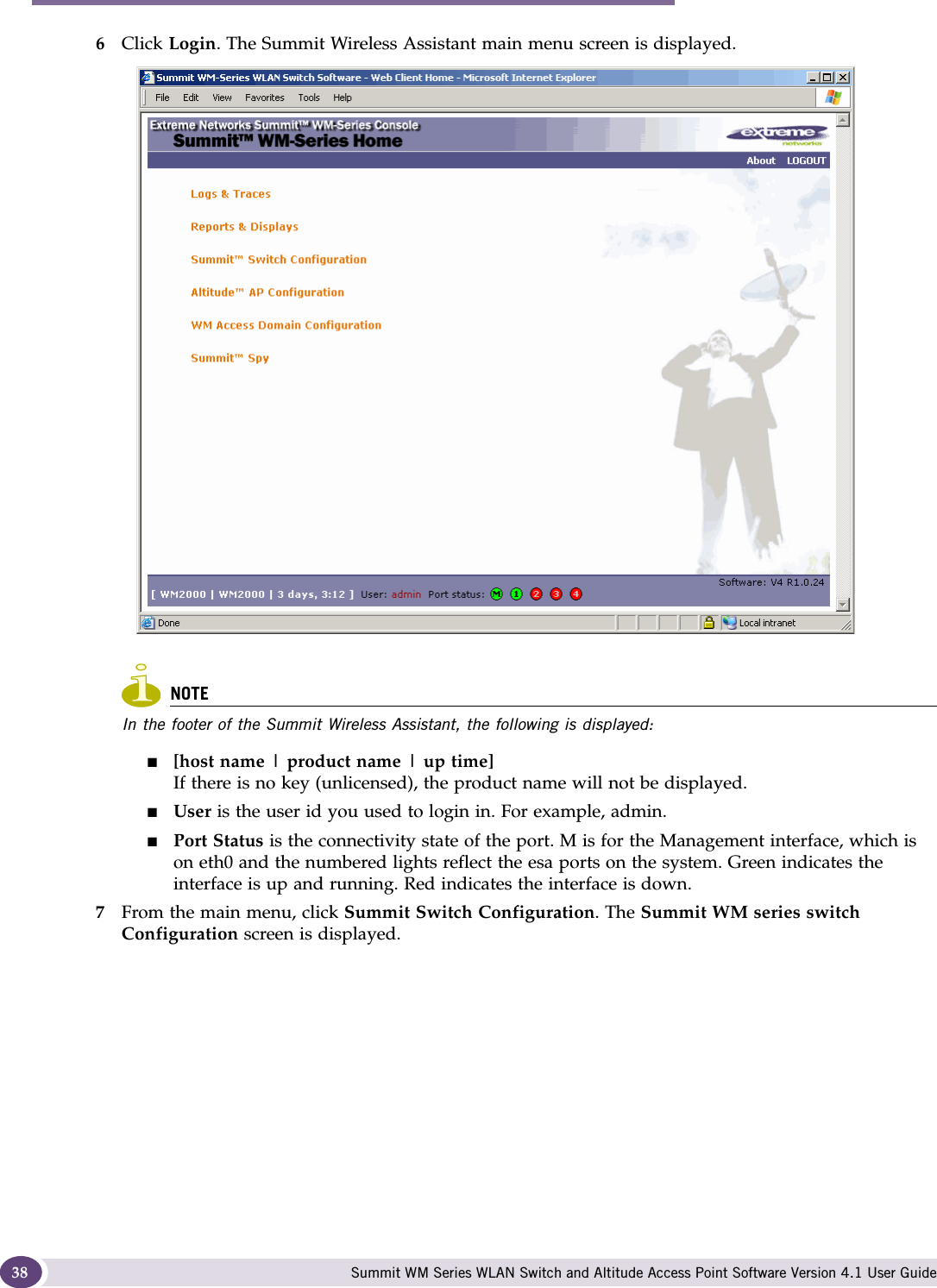 Configuring the Summit WM series switch Summit WM Series WLAN Switch and Altitude Access Point Software Version 4.1 User Guide386Click Login. The Summit Wireless Assistant main menu screen is displayed. NOTEIn the footer of the Summit Wireless Assistant, the following is displayed:■[host name | product name | up time]If there is no key (unlicensed), the product name will not be displayed.■User is the user id you used to login in. For example, admin.■Port Status is the connectivity state of the port. M is for the Management interface, which is on eth0 and the numbered lights reflect the esa ports on the system. Green indicates the interface is up and running. Red indicates the interface is down.7From the main menu, click Summit Switch Configuration. The Summit WM series switch Configuration screen is displayed.